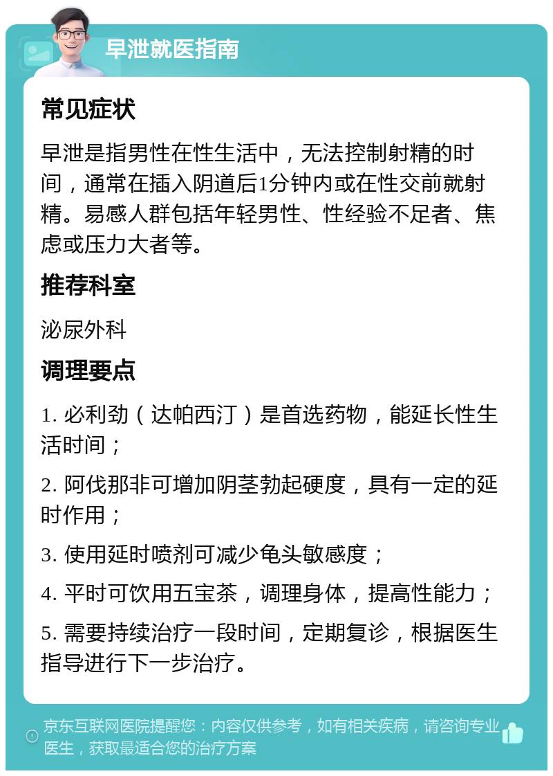 早泄就医指南 常见症状 早泄是指男性在性生活中，无法控制射精的时间，通常在插入阴道后1分钟内或在性交前就射精。易感人群包括年轻男性、性经验不足者、焦虑或压力大者等。 推荐科室 泌尿外科 调理要点 1. 必利劲（达帕西汀）是首选药物，能延长性生活时间； 2. 阿伐那非可增加阴茎勃起硬度，具有一定的延时作用； 3. 使用延时喷剂可减少龟头敏感度； 4. 平时可饮用五宝茶，调理身体，提高性能力； 5. 需要持续治疗一段时间，定期复诊，根据医生指导进行下一步治疗。