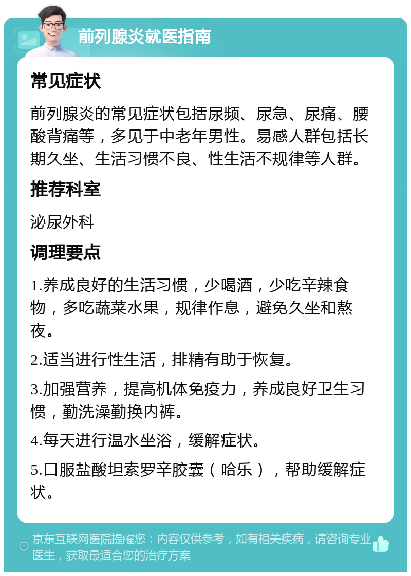 前列腺炎就医指南 常见症状 前列腺炎的常见症状包括尿频、尿急、尿痛、腰酸背痛等，多见于中老年男性。易感人群包括长期久坐、生活习惯不良、性生活不规律等人群。 推荐科室 泌尿外科 调理要点 1.养成良好的生活习惯，少喝酒，少吃辛辣食物，多吃蔬菜水果，规律作息，避免久坐和熬夜。 2.适当进行性生活，排精有助于恢复。 3.加强营养，提高机体免疫力，养成良好卫生习惯，勤洗澡勤换内裤。 4.每天进行温水坐浴，缓解症状。 5.口服盐酸坦索罗辛胶囊（哈乐），帮助缓解症状。