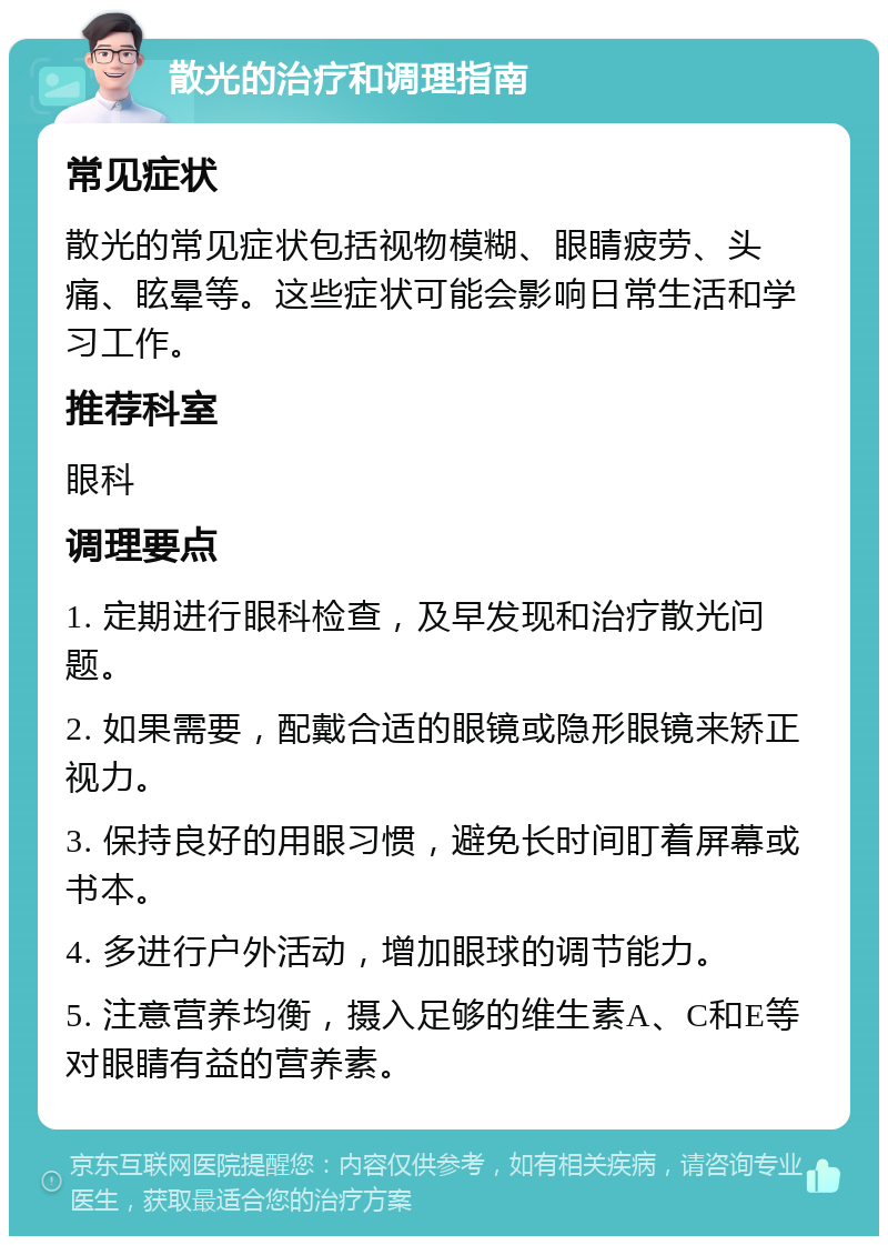 散光的治疗和调理指南 常见症状 散光的常见症状包括视物模糊、眼睛疲劳、头痛、眩晕等。这些症状可能会影响日常生活和学习工作。 推荐科室 眼科 调理要点 1. 定期进行眼科检查，及早发现和治疗散光问题。 2. 如果需要，配戴合适的眼镜或隐形眼镜来矫正视力。 3. 保持良好的用眼习惯，避免长时间盯着屏幕或书本。 4. 多进行户外活动，增加眼球的调节能力。 5. 注意营养均衡，摄入足够的维生素A、C和E等对眼睛有益的营养素。