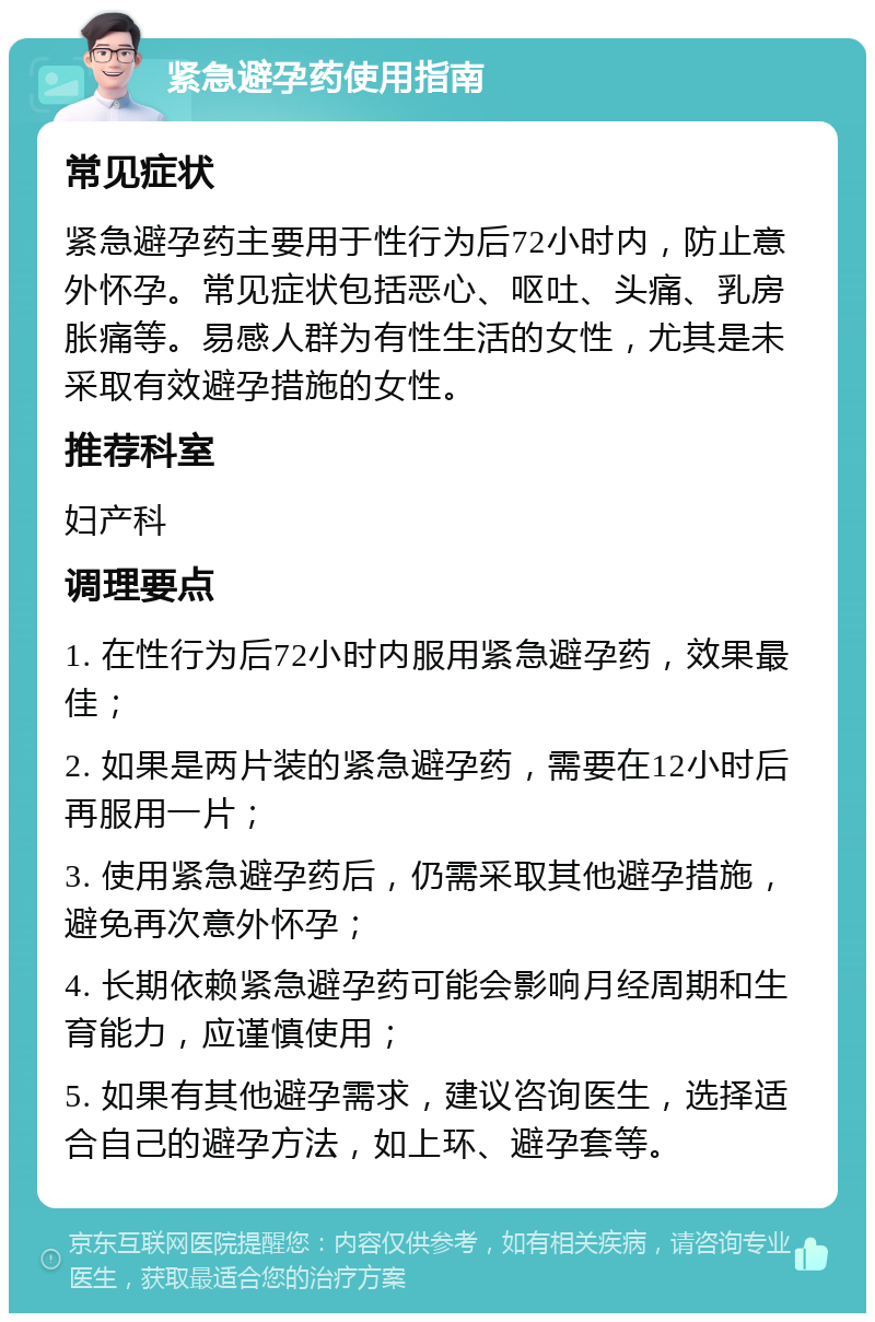 紧急避孕药使用指南 常见症状 紧急避孕药主要用于性行为后72小时内，防止意外怀孕。常见症状包括恶心、呕吐、头痛、乳房胀痛等。易感人群为有性生活的女性，尤其是未采取有效避孕措施的女性。 推荐科室 妇产科 调理要点 1. 在性行为后72小时内服用紧急避孕药，效果最佳； 2. 如果是两片装的紧急避孕药，需要在12小时后再服用一片； 3. 使用紧急避孕药后，仍需采取其他避孕措施，避免再次意外怀孕； 4. 长期依赖紧急避孕药可能会影响月经周期和生育能力，应谨慎使用； 5. 如果有其他避孕需求，建议咨询医生，选择适合自己的避孕方法，如上环、避孕套等。