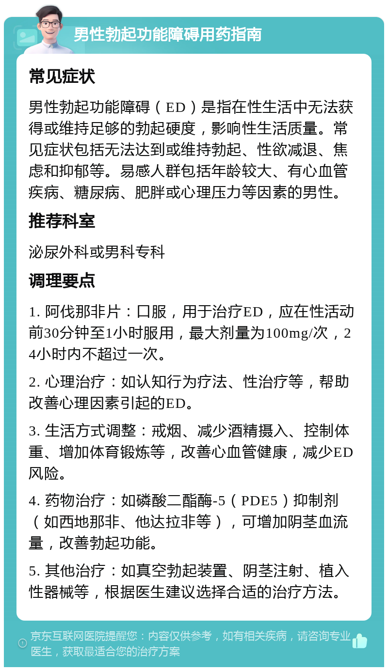 男性勃起功能障碍用药指南 常见症状 男性勃起功能障碍（ED）是指在性生活中无法获得或维持足够的勃起硬度，影响性生活质量。常见症状包括无法达到或维持勃起、性欲减退、焦虑和抑郁等。易感人群包括年龄较大、有心血管疾病、糖尿病、肥胖或心理压力等因素的男性。 推荐科室 泌尿外科或男科专科 调理要点 1. 阿伐那非片：口服，用于治疗ED，应在性活动前30分钟至1小时服用，最大剂量为100mg/次，24小时内不超过一次。 2. 心理治疗：如认知行为疗法、性治疗等，帮助改善心理因素引起的ED。 3. 生活方式调整：戒烟、减少酒精摄入、控制体重、增加体育锻炼等，改善心血管健康，减少ED风险。 4. 药物治疗：如磷酸二酯酶-5（PDE5）抑制剂（如西地那非、他达拉非等），可增加阴茎血流量，改善勃起功能。 5. 其他治疗：如真空勃起装置、阴茎注射、植入性器械等，根据医生建议选择合适的治疗方法。