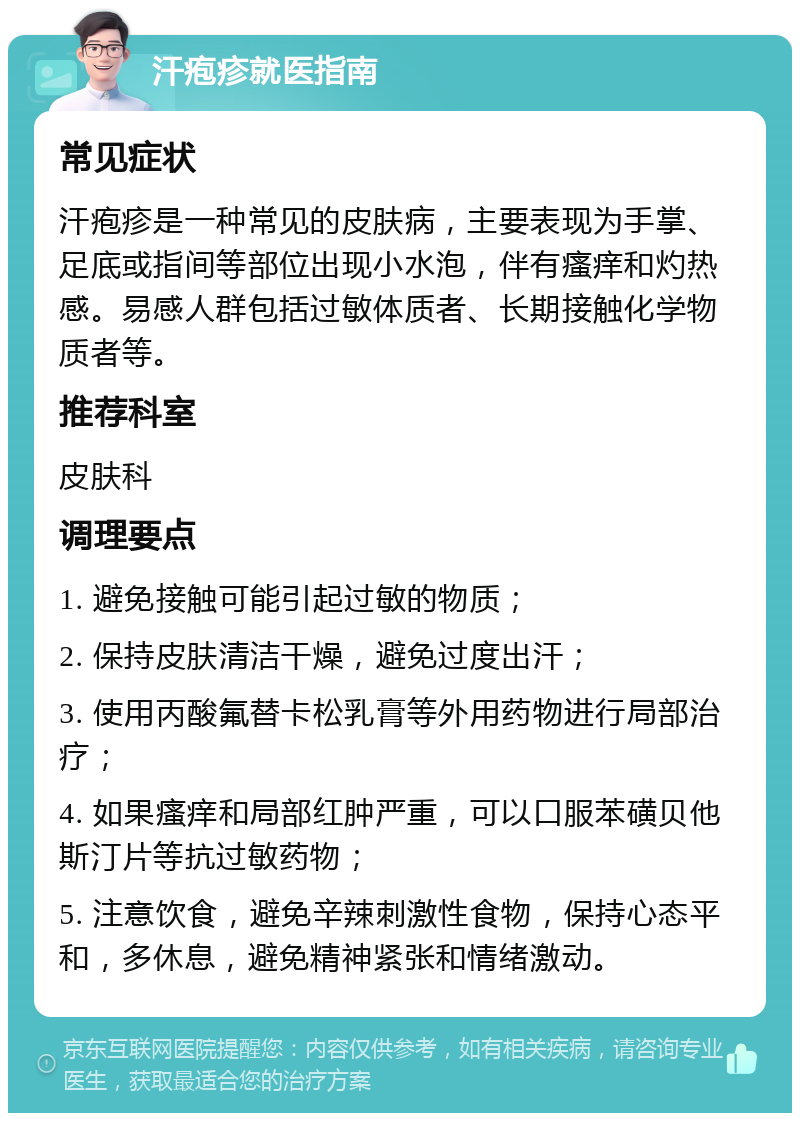 汗疱疹就医指南 常见症状 汗疱疹是一种常见的皮肤病，主要表现为手掌、足底或指间等部位出现小水泡，伴有瘙痒和灼热感。易感人群包括过敏体质者、长期接触化学物质者等。 推荐科室 皮肤科 调理要点 1. 避免接触可能引起过敏的物质； 2. 保持皮肤清洁干燥，避免过度出汗； 3. 使用丙酸氟替卡松乳膏等外用药物进行局部治疗； 4. 如果瘙痒和局部红肿严重，可以口服苯磺贝他斯汀片等抗过敏药物； 5. 注意饮食，避免辛辣刺激性食物，保持心态平和，多休息，避免精神紧张和情绪激动。