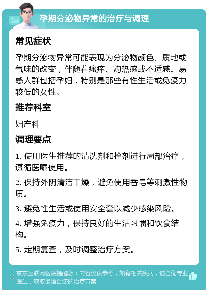 孕期分泌物异常的治疗与调理 常见症状 孕期分泌物异常可能表现为分泌物颜色、质地或气味的改变，伴随着瘙痒、灼热感或不适感。易感人群包括孕妇，特别是那些有性生活或免疫力较低的女性。 推荐科室 妇产科 调理要点 1. 使用医生推荐的清洗剂和栓剂进行局部治疗，遵循医嘱使用。 2. 保持外阴清洁干燥，避免使用香皂等刺激性物质。 3. 避免性生活或使用安全套以减少感染风险。 4. 增强免疫力，保持良好的生活习惯和饮食结构。 5. 定期复查，及时调整治疗方案。