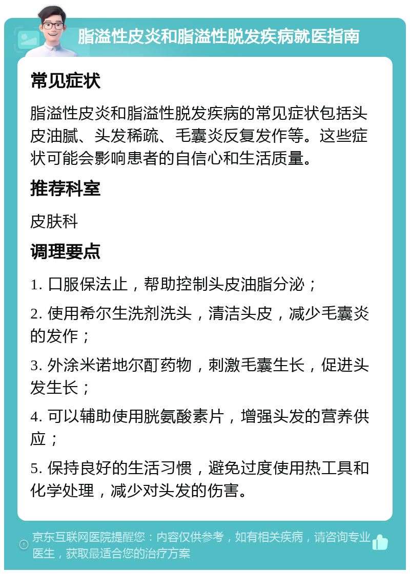 脂溢性皮炎和脂溢性脱发疾病就医指南 常见症状 脂溢性皮炎和脂溢性脱发疾病的常见症状包括头皮油腻、头发稀疏、毛囊炎反复发作等。这些症状可能会影响患者的自信心和生活质量。 推荐科室 皮肤科 调理要点 1. 口服保法止，帮助控制头皮油脂分泌； 2. 使用希尔生洗剂洗头，清洁头皮，减少毛囊炎的发作； 3. 外涂米诺地尔酊药物，刺激毛囊生长，促进头发生长； 4. 可以辅助使用胱氨酸素片，增强头发的营养供应； 5. 保持良好的生活习惯，避免过度使用热工具和化学处理，减少对头发的伤害。