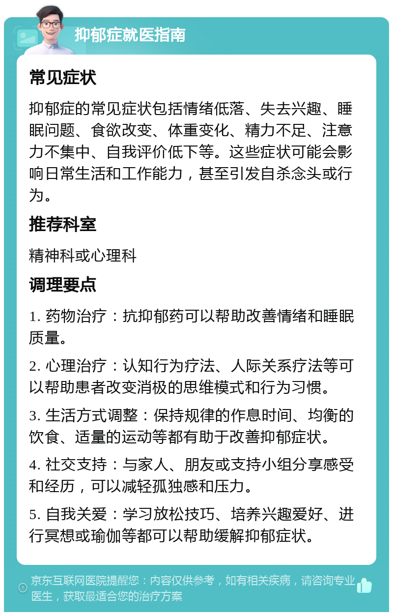 抑郁症就医指南 常见症状 抑郁症的常见症状包括情绪低落、失去兴趣、睡眠问题、食欲改变、体重变化、精力不足、注意力不集中、自我评价低下等。这些症状可能会影响日常生活和工作能力，甚至引发自杀念头或行为。 推荐科室 精神科或心理科 调理要点 1. 药物治疗：抗抑郁药可以帮助改善情绪和睡眠质量。 2. 心理治疗：认知行为疗法、人际关系疗法等可以帮助患者改变消极的思维模式和行为习惯。 3. 生活方式调整：保持规律的作息时间、均衡的饮食、适量的运动等都有助于改善抑郁症状。 4. 社交支持：与家人、朋友或支持小组分享感受和经历，可以减轻孤独感和压力。 5. 自我关爱：学习放松技巧、培养兴趣爱好、进行冥想或瑜伽等都可以帮助缓解抑郁症状。