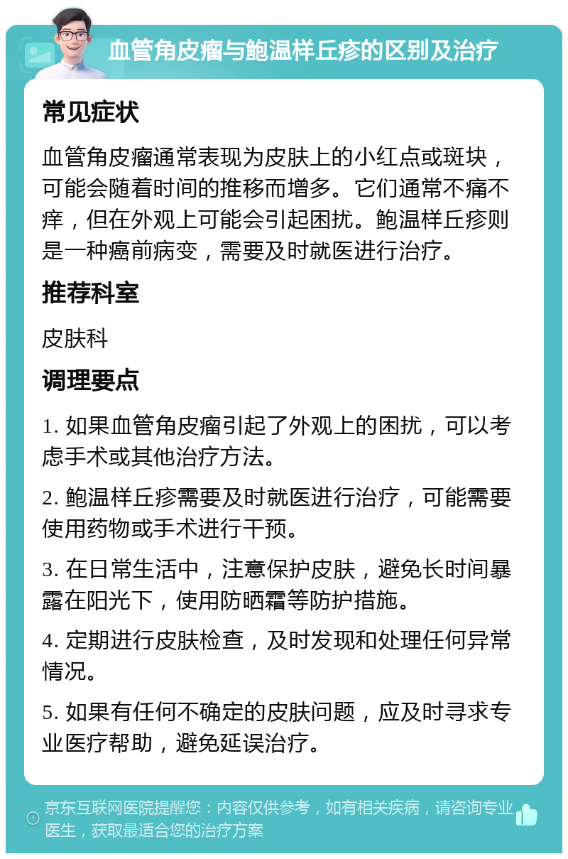 血管角皮瘤与鲍温样丘疹的区别及治疗 常见症状 血管角皮瘤通常表现为皮肤上的小红点或斑块，可能会随着时间的推移而增多。它们通常不痛不痒，但在外观上可能会引起困扰。鲍温样丘疹则是一种癌前病变，需要及时就医进行治疗。 推荐科室 皮肤科 调理要点 1. 如果血管角皮瘤引起了外观上的困扰，可以考虑手术或其他治疗方法。 2. 鲍温样丘疹需要及时就医进行治疗，可能需要使用药物或手术进行干预。 3. 在日常生活中，注意保护皮肤，避免长时间暴露在阳光下，使用防晒霜等防护措施。 4. 定期进行皮肤检查，及时发现和处理任何异常情况。 5. 如果有任何不确定的皮肤问题，应及时寻求专业医疗帮助，避免延误治疗。