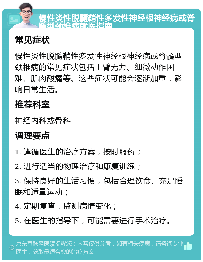 慢性炎性脱髓鞘性多发性神经根神经病或脊髓型颈椎病就医指南 常见症状 慢性炎性脱髓鞘性多发性神经根神经病或脊髓型颈椎病的常见症状包括手臂无力、细微动作困难、肌肉酸痛等。这些症状可能会逐渐加重，影响日常生活。 推荐科室 神经内科或骨科 调理要点 1. 遵循医生的治疗方案，按时服药； 2. 进行适当的物理治疗和康复训练； 3. 保持良好的生活习惯，包括合理饮食、充足睡眠和适量运动； 4. 定期复查，监测病情变化； 5. 在医生的指导下，可能需要进行手术治疗。