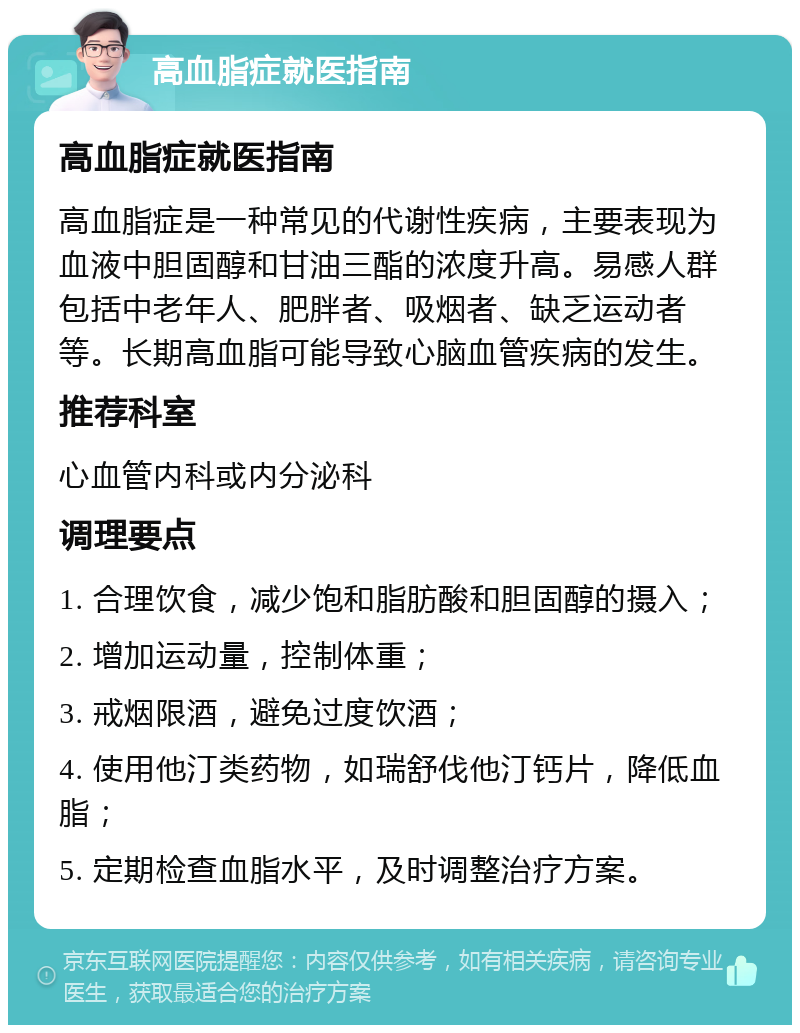 高血脂症就医指南 高血脂症就医指南 高血脂症是一种常见的代谢性疾病，主要表现为血液中胆固醇和甘油三酯的浓度升高。易感人群包括中老年人、肥胖者、吸烟者、缺乏运动者等。长期高血脂可能导致心脑血管疾病的发生。 推荐科室 心血管内科或内分泌科 调理要点 1. 合理饮食，减少饱和脂肪酸和胆固醇的摄入； 2. 增加运动量，控制体重； 3. 戒烟限酒，避免过度饮酒； 4. 使用他汀类药物，如瑞舒伐他汀钙片，降低血脂； 5. 定期检查血脂水平，及时调整治疗方案。