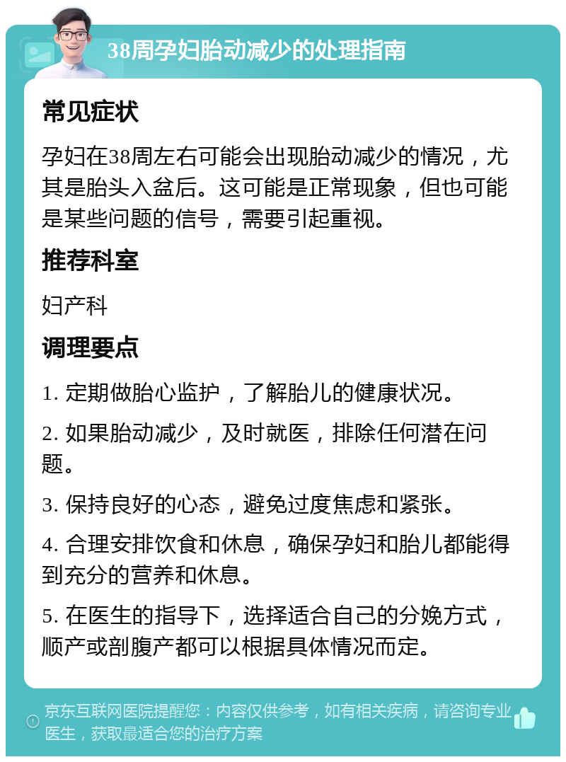 38周孕妇胎动减少的处理指南 常见症状 孕妇在38周左右可能会出现胎动减少的情况，尤其是胎头入盆后。这可能是正常现象，但也可能是某些问题的信号，需要引起重视。 推荐科室 妇产科 调理要点 1. 定期做胎心监护，了解胎儿的健康状况。 2. 如果胎动减少，及时就医，排除任何潜在问题。 3. 保持良好的心态，避免过度焦虑和紧张。 4. 合理安排饮食和休息，确保孕妇和胎儿都能得到充分的营养和休息。 5. 在医生的指导下，选择适合自己的分娩方式，顺产或剖腹产都可以根据具体情况而定。