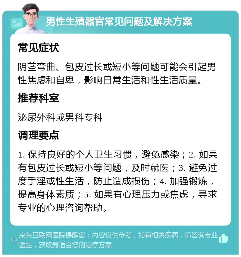 男性生殖器官常见问题及解决方案 常见症状 阴茎弯曲、包皮过长或短小等问题可能会引起男性焦虑和自卑，影响日常生活和性生活质量。 推荐科室 泌尿外科或男科专科 调理要点 1. 保持良好的个人卫生习惯，避免感染；2. 如果有包皮过长或短小等问题，及时就医；3. 避免过度手淫或性生活，防止造成损伤；4. 加强锻炼，提高身体素质；5. 如果有心理压力或焦虑，寻求专业的心理咨询帮助。