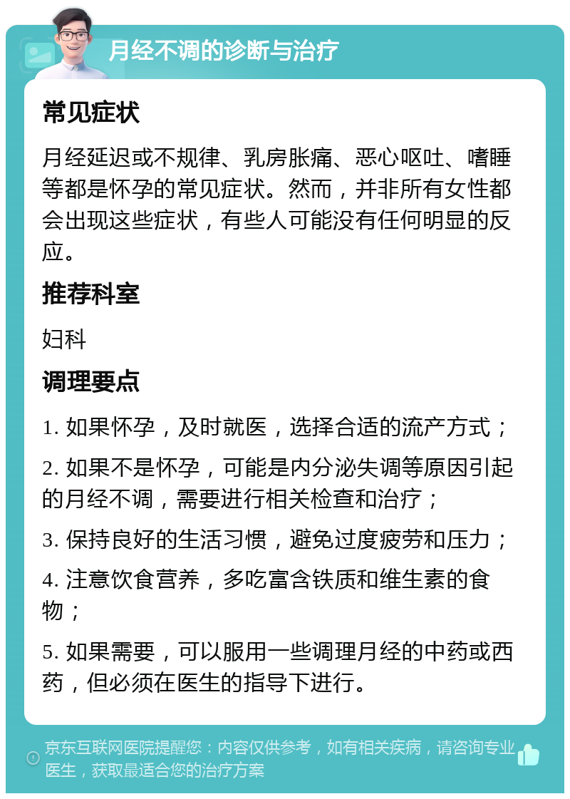 月经不调的诊断与治疗 常见症状 月经延迟或不规律、乳房胀痛、恶心呕吐、嗜睡等都是怀孕的常见症状。然而，并非所有女性都会出现这些症状，有些人可能没有任何明显的反应。 推荐科室 妇科 调理要点 1. 如果怀孕，及时就医，选择合适的流产方式； 2. 如果不是怀孕，可能是内分泌失调等原因引起的月经不调，需要进行相关检查和治疗； 3. 保持良好的生活习惯，避免过度疲劳和压力； 4. 注意饮食营养，多吃富含铁质和维生素的食物； 5. 如果需要，可以服用一些调理月经的中药或西药，但必须在医生的指导下进行。