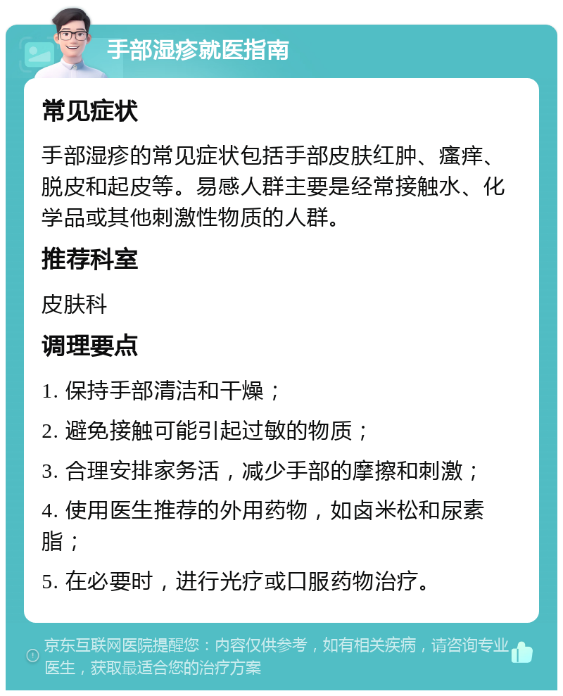 手部湿疹就医指南 常见症状 手部湿疹的常见症状包括手部皮肤红肿、瘙痒、脱皮和起皮等。易感人群主要是经常接触水、化学品或其他刺激性物质的人群。 推荐科室 皮肤科 调理要点 1. 保持手部清洁和干燥； 2. 避免接触可能引起过敏的物质； 3. 合理安排家务活，减少手部的摩擦和刺激； 4. 使用医生推荐的外用药物，如卤米松和尿素脂； 5. 在必要时，进行光疗或口服药物治疗。