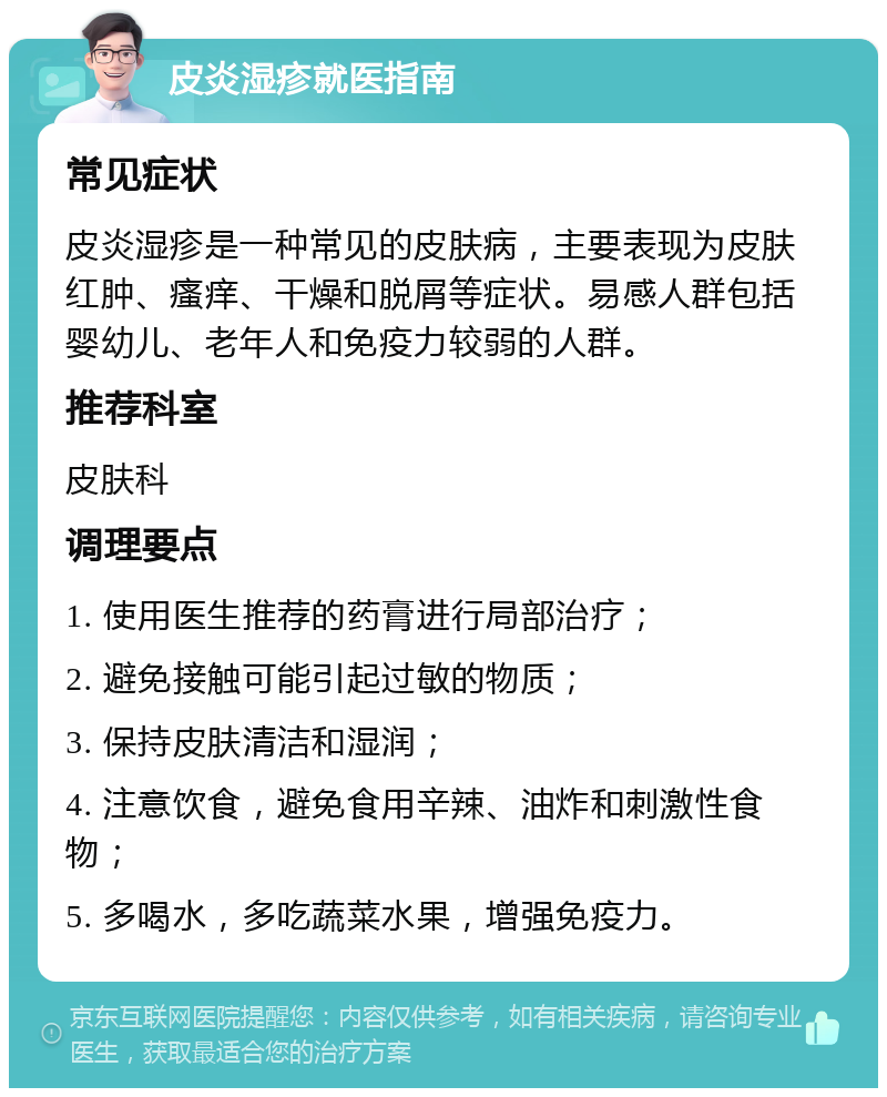 皮炎湿疹就医指南 常见症状 皮炎湿疹是一种常见的皮肤病，主要表现为皮肤红肿、瘙痒、干燥和脱屑等症状。易感人群包括婴幼儿、老年人和免疫力较弱的人群。 推荐科室 皮肤科 调理要点 1. 使用医生推荐的药膏进行局部治疗； 2. 避免接触可能引起过敏的物质； 3. 保持皮肤清洁和湿润； 4. 注意饮食，避免食用辛辣、油炸和刺激性食物； 5. 多喝水，多吃蔬菜水果，增强免疫力。