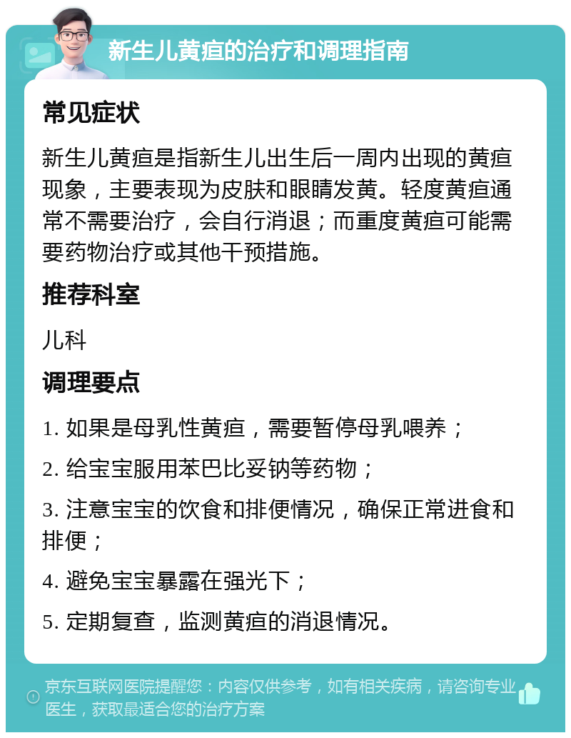 新生儿黄疸的治疗和调理指南 常见症状 新生儿黄疸是指新生儿出生后一周内出现的黄疸现象，主要表现为皮肤和眼睛发黄。轻度黄疸通常不需要治疗，会自行消退；而重度黄疸可能需要药物治疗或其他干预措施。 推荐科室 儿科 调理要点 1. 如果是母乳性黄疸，需要暂停母乳喂养； 2. 给宝宝服用苯巴比妥钠等药物； 3. 注意宝宝的饮食和排便情况，确保正常进食和排便； 4. 避免宝宝暴露在强光下； 5. 定期复查，监测黄疸的消退情况。