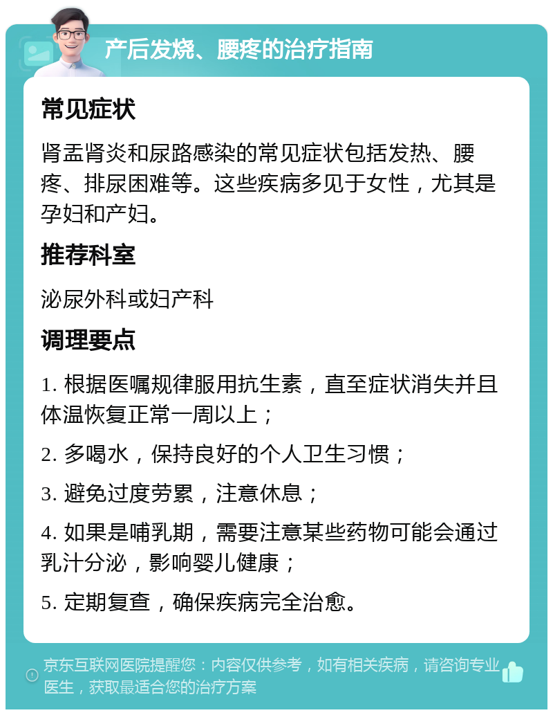 产后发烧、腰疼的治疗指南 常见症状 肾盂肾炎和尿路感染的常见症状包括发热、腰疼、排尿困难等。这些疾病多见于女性，尤其是孕妇和产妇。 推荐科室 泌尿外科或妇产科 调理要点 1. 根据医嘱规律服用抗生素，直至症状消失并且体温恢复正常一周以上； 2. 多喝水，保持良好的个人卫生习惯； 3. 避免过度劳累，注意休息； 4. 如果是哺乳期，需要注意某些药物可能会通过乳汁分泌，影响婴儿健康； 5. 定期复查，确保疾病完全治愈。