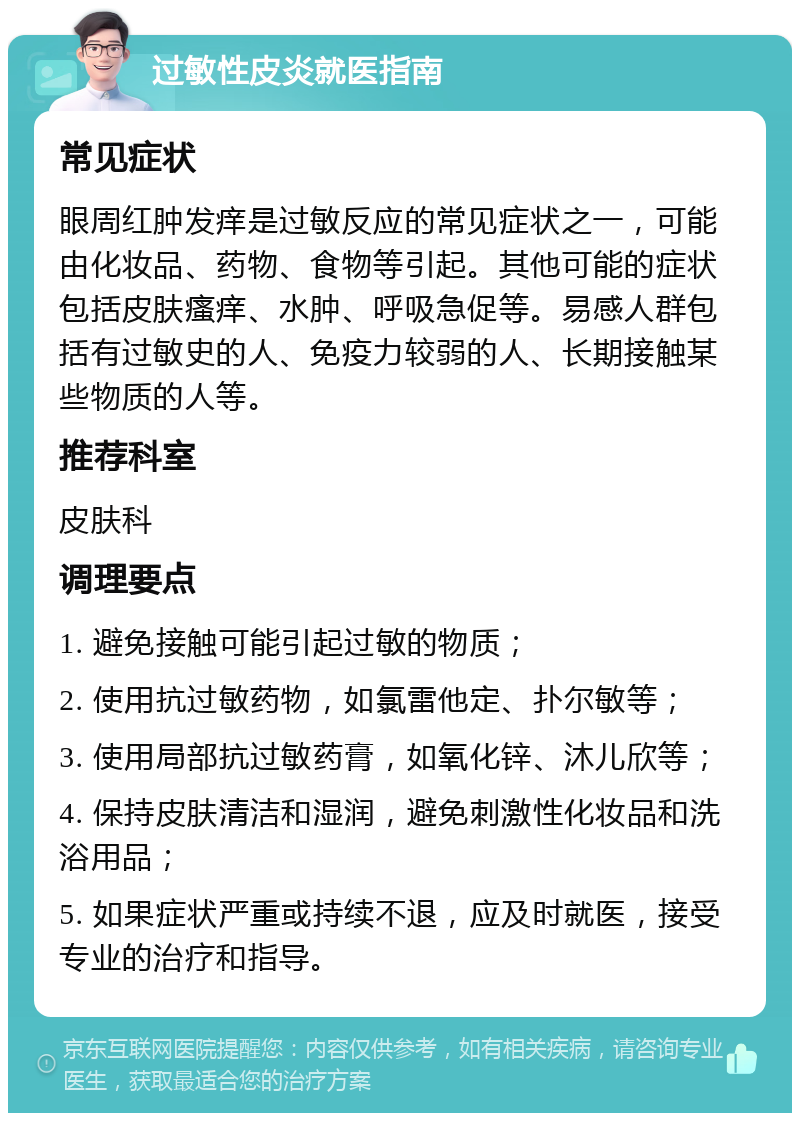 过敏性皮炎就医指南 常见症状 眼周红肿发痒是过敏反应的常见症状之一，可能由化妆品、药物、食物等引起。其他可能的症状包括皮肤瘙痒、水肿、呼吸急促等。易感人群包括有过敏史的人、免疫力较弱的人、长期接触某些物质的人等。 推荐科室 皮肤科 调理要点 1. 避免接触可能引起过敏的物质； 2. 使用抗过敏药物，如氯雷他定、扑尔敏等； 3. 使用局部抗过敏药膏，如氧化锌、沐儿欣等； 4. 保持皮肤清洁和湿润，避免刺激性化妆品和洗浴用品； 5. 如果症状严重或持续不退，应及时就医，接受专业的治疗和指导。