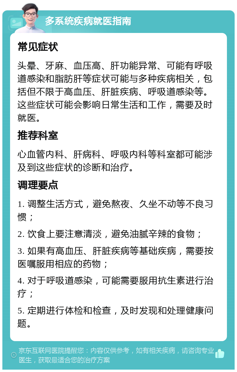 多系统疾病就医指南 常见症状 头晕、牙麻、血压高、肝功能异常、可能有呼吸道感染和脂肪肝等症状可能与多种疾病相关，包括但不限于高血压、肝脏疾病、呼吸道感染等。这些症状可能会影响日常生活和工作，需要及时就医。 推荐科室 心血管内科、肝病科、呼吸内科等科室都可能涉及到这些症状的诊断和治疗。 调理要点 1. 调整生活方式，避免熬夜、久坐不动等不良习惯； 2. 饮食上要注意清淡，避免油腻辛辣的食物； 3. 如果有高血压、肝脏疾病等基础疾病，需要按医嘱服用相应的药物； 4. 对于呼吸道感染，可能需要服用抗生素进行治疗； 5. 定期进行体检和检查，及时发现和处理健康问题。