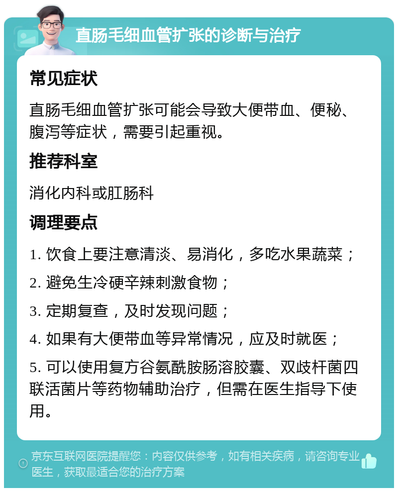 直肠毛细血管扩张的诊断与治疗 常见症状 直肠毛细血管扩张可能会导致大便带血、便秘、腹泻等症状，需要引起重视。 推荐科室 消化内科或肛肠科 调理要点 1. 饮食上要注意清淡、易消化，多吃水果蔬菜； 2. 避免生冷硬辛辣刺激食物； 3. 定期复查，及时发现问题； 4. 如果有大便带血等异常情况，应及时就医； 5. 可以使用复方谷氨酰胺肠溶胶囊、双歧杆菌四联活菌片等药物辅助治疗，但需在医生指导下使用。