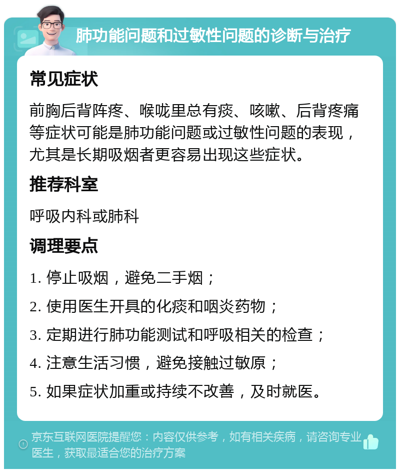 肺功能问题和过敏性问题的诊断与治疗 常见症状 前胸后背阵疼、喉咙里总有痰、咳嗽、后背疼痛等症状可能是肺功能问题或过敏性问题的表现，尤其是长期吸烟者更容易出现这些症状。 推荐科室 呼吸内科或肺科 调理要点 1. 停止吸烟，避免二手烟； 2. 使用医生开具的化痰和咽炎药物； 3. 定期进行肺功能测试和呼吸相关的检查； 4. 注意生活习惯，避免接触过敏原； 5. 如果症状加重或持续不改善，及时就医。