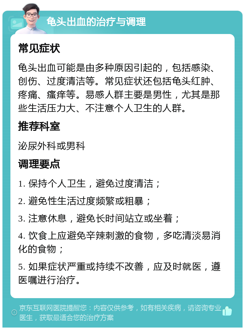 龟头出血的治疗与调理 常见症状 龟头出血可能是由多种原因引起的，包括感染、创伤、过度清洁等。常见症状还包括龟头红肿、疼痛、瘙痒等。易感人群主要是男性，尤其是那些生活压力大、不注意个人卫生的人群。 推荐科室 泌尿外科或男科 调理要点 1. 保持个人卫生，避免过度清洁； 2. 避免性生活过度频繁或粗暴； 3. 注意休息，避免长时间站立或坐着； 4. 饮食上应避免辛辣刺激的食物，多吃清淡易消化的食物； 5. 如果症状严重或持续不改善，应及时就医，遵医嘱进行治疗。