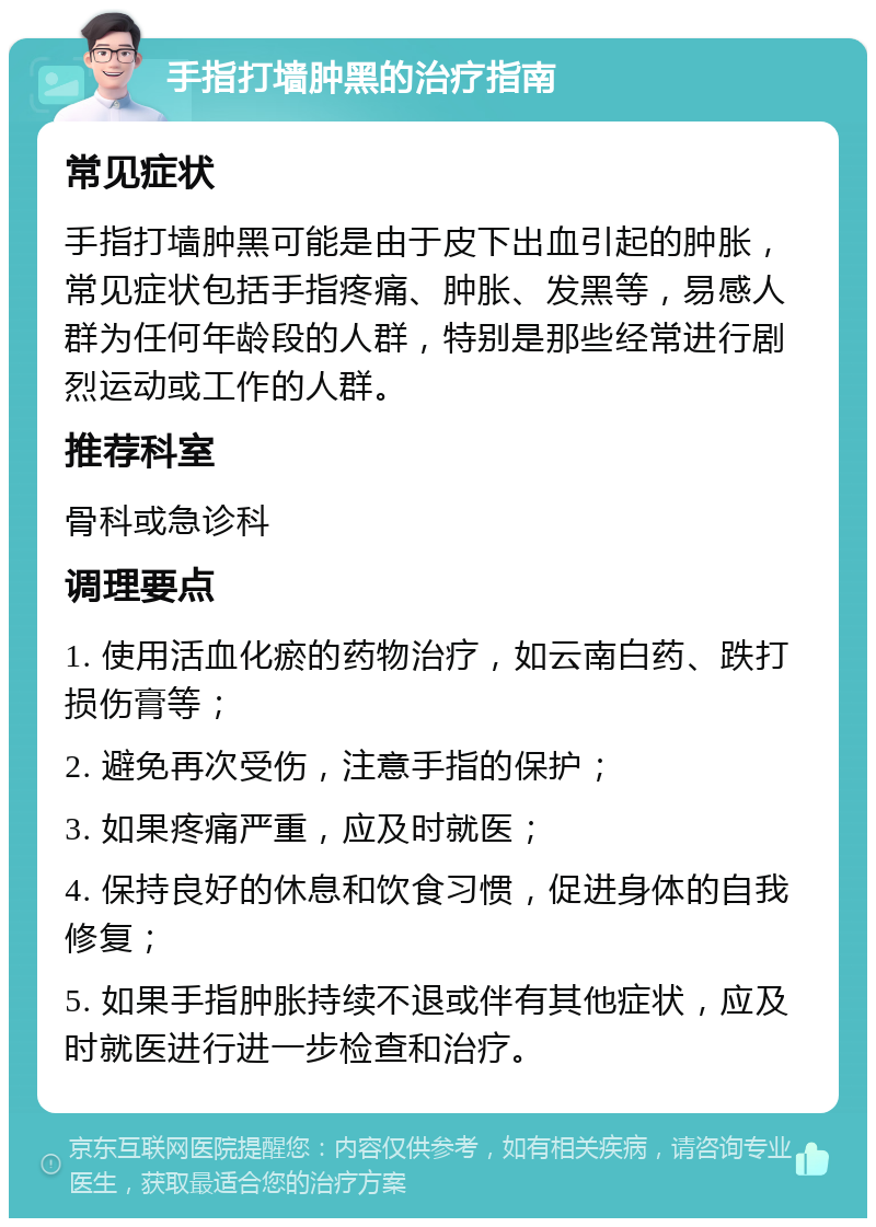 手指打墙肿黑的治疗指南 常见症状 手指打墙肿黑可能是由于皮下出血引起的肿胀，常见症状包括手指疼痛、肿胀、发黑等，易感人群为任何年龄段的人群，特别是那些经常进行剧烈运动或工作的人群。 推荐科室 骨科或急诊科 调理要点 1. 使用活血化瘀的药物治疗，如云南白药、跌打损伤膏等； 2. 避免再次受伤，注意手指的保护； 3. 如果疼痛严重，应及时就医； 4. 保持良好的休息和饮食习惯，促进身体的自我修复； 5. 如果手指肿胀持续不退或伴有其他症状，应及时就医进行进一步检查和治疗。