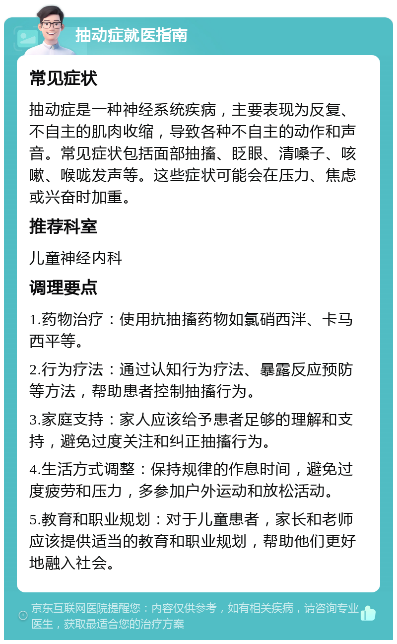 抽动症就医指南 常见症状 抽动症是一种神经系统疾病，主要表现为反复、不自主的肌肉收缩，导致各种不自主的动作和声音。常见症状包括面部抽搐、眨眼、清嗓子、咳嗽、喉咙发声等。这些症状可能会在压力、焦虑或兴奋时加重。 推荐科室 儿童神经内科 调理要点 1.药物治疗：使用抗抽搐药物如氯硝西泮、卡马西平等。 2.行为疗法：通过认知行为疗法、暴露反应预防等方法，帮助患者控制抽搐行为。 3.家庭支持：家人应该给予患者足够的理解和支持，避免过度关注和纠正抽搐行为。 4.生活方式调整：保持规律的作息时间，避免过度疲劳和压力，多参加户外运动和放松活动。 5.教育和职业规划：对于儿童患者，家长和老师应该提供适当的教育和职业规划，帮助他们更好地融入社会。