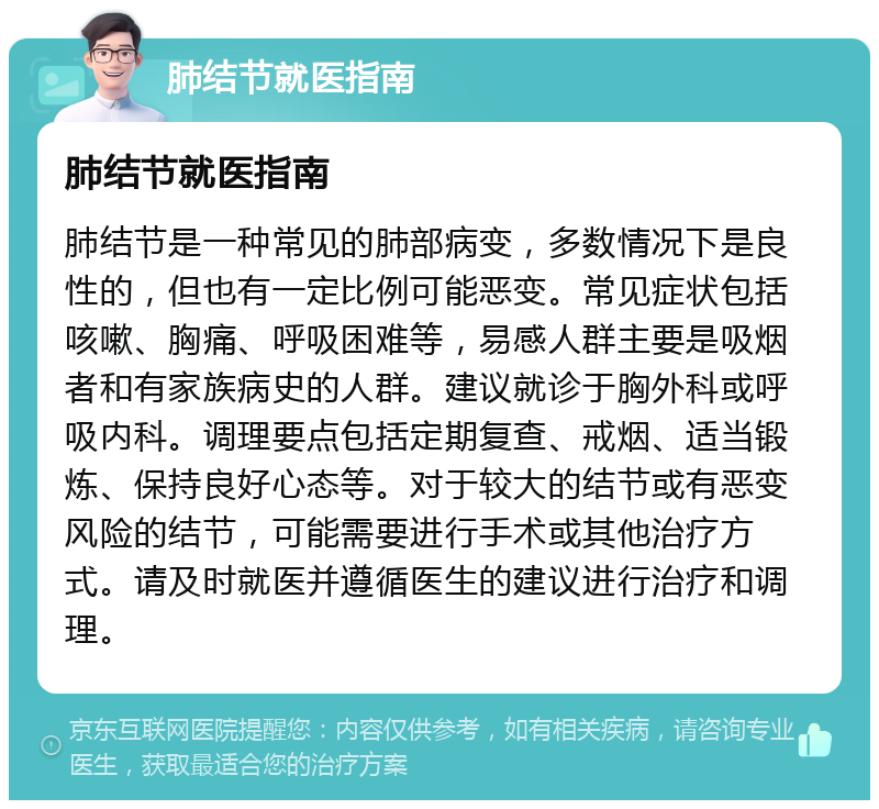 肺结节就医指南 肺结节就医指南 肺结节是一种常见的肺部病变，多数情况下是良性的，但也有一定比例可能恶变。常见症状包括咳嗽、胸痛、呼吸困难等，易感人群主要是吸烟者和有家族病史的人群。建议就诊于胸外科或呼吸内科。调理要点包括定期复查、戒烟、适当锻炼、保持良好心态等。对于较大的结节或有恶变风险的结节，可能需要进行手术或其他治疗方式。请及时就医并遵循医生的建议进行治疗和调理。