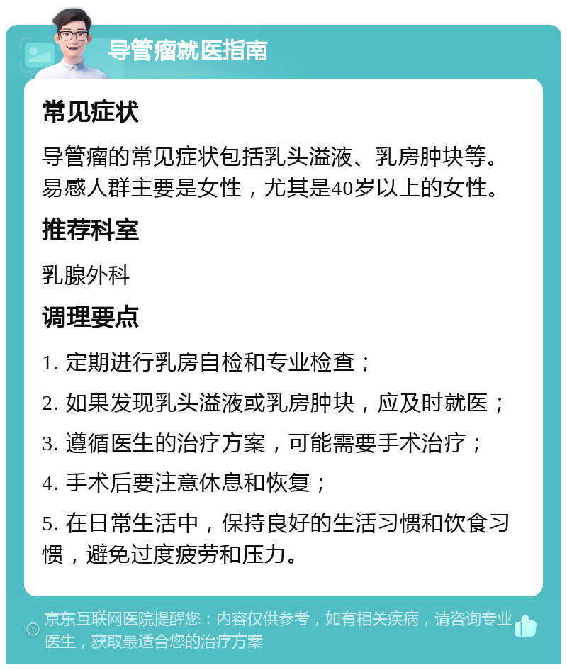 导管瘤就医指南 常见症状 导管瘤的常见症状包括乳头溢液、乳房肿块等。易感人群主要是女性，尤其是40岁以上的女性。 推荐科室 乳腺外科 调理要点 1. 定期进行乳房自检和专业检查； 2. 如果发现乳头溢液或乳房肿块，应及时就医； 3. 遵循医生的治疗方案，可能需要手术治疗； 4. 手术后要注意休息和恢复； 5. 在日常生活中，保持良好的生活习惯和饮食习惯，避免过度疲劳和压力。