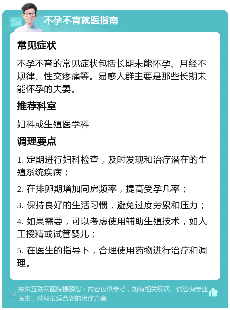 不孕不育就医指南 常见症状 不孕不育的常见症状包括长期未能怀孕、月经不规律、性交疼痛等。易感人群主要是那些长期未能怀孕的夫妻。 推荐科室 妇科或生殖医学科 调理要点 1. 定期进行妇科检查，及时发现和治疗潜在的生殖系统疾病； 2. 在排卵期增加同房频率，提高受孕几率； 3. 保持良好的生活习惯，避免过度劳累和压力； 4. 如果需要，可以考虑使用辅助生殖技术，如人工授精或试管婴儿； 5. 在医生的指导下，合理使用药物进行治疗和调理。