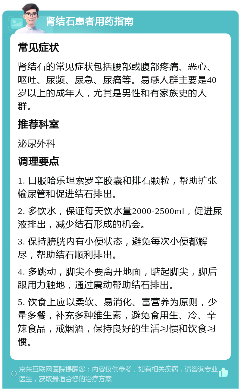 肾结石患者用药指南 常见症状 肾结石的常见症状包括腰部或腹部疼痛、恶心、呕吐、尿频、尿急、尿痛等。易感人群主要是40岁以上的成年人，尤其是男性和有家族史的人群。 推荐科室 泌尿外科 调理要点 1. 口服哈乐坦索罗辛胶囊和排石颗粒，帮助扩张输尿管和促进结石排出。 2. 多饮水，保证每天饮水量2000-2500ml，促进尿液排出，减少结石形成的机会。 3. 保持膀胱内有小便状态，避免每次小便都解尽，帮助结石顺利排出。 4. 多跳动，脚尖不要离开地面，踮起脚尖，脚后跟用力触地，通过震动帮助结石排出。 5. 饮食上应以柔软、易消化、富营养为原则，少量多餐，补充多种维生素，避免食用生、冷、辛辣食品，戒烟酒，保持良好的生活习惯和饮食习惯。