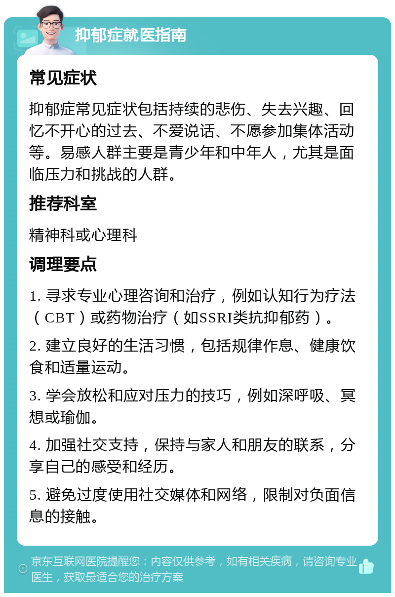 抑郁症就医指南 常见症状 抑郁症常见症状包括持续的悲伤、失去兴趣、回忆不开心的过去、不爱说话、不愿参加集体活动等。易感人群主要是青少年和中年人，尤其是面临压力和挑战的人群。 推荐科室 精神科或心理科 调理要点 1. 寻求专业心理咨询和治疗，例如认知行为疗法（CBT）或药物治疗（如SSRI类抗抑郁药）。 2. 建立良好的生活习惯，包括规律作息、健康饮食和适量运动。 3. 学会放松和应对压力的技巧，例如深呼吸、冥想或瑜伽。 4. 加强社交支持，保持与家人和朋友的联系，分享自己的感受和经历。 5. 避免过度使用社交媒体和网络，限制对负面信息的接触。