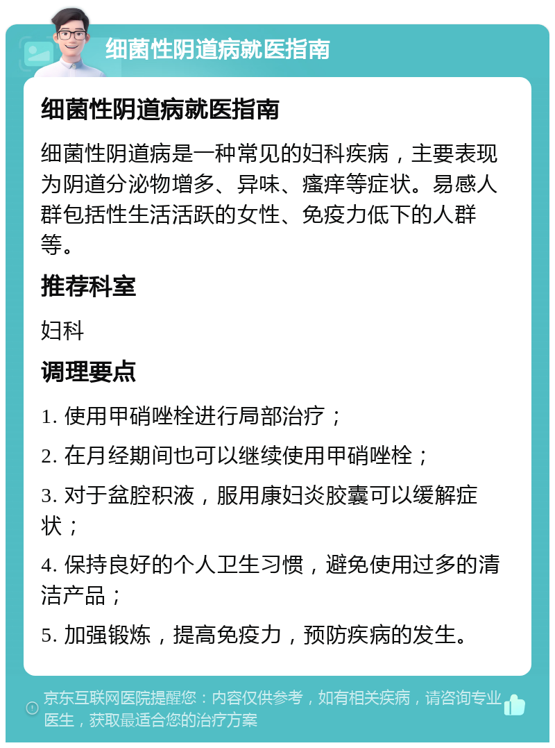 细菌性阴道病就医指南 细菌性阴道病就医指南 细菌性阴道病是一种常见的妇科疾病，主要表现为阴道分泌物增多、异味、瘙痒等症状。易感人群包括性生活活跃的女性、免疫力低下的人群等。 推荐科室 妇科 调理要点 1. 使用甲硝唑栓进行局部治疗； 2. 在月经期间也可以继续使用甲硝唑栓； 3. 对于盆腔积液，服用康妇炎胶囊可以缓解症状； 4. 保持良好的个人卫生习惯，避免使用过多的清洁产品； 5. 加强锻炼，提高免疫力，预防疾病的发生。