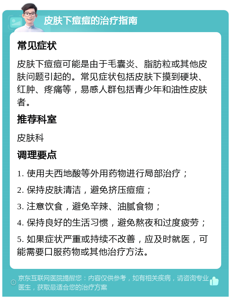 皮肤下痘痘的治疗指南 常见症状 皮肤下痘痘可能是由于毛囊炎、脂肪粒或其他皮肤问题引起的。常见症状包括皮肤下摸到硬块、红肿、疼痛等，易感人群包括青少年和油性皮肤者。 推荐科室 皮肤科 调理要点 1. 使用夫西地酸等外用药物进行局部治疗； 2. 保持皮肤清洁，避免挤压痘痘； 3. 注意饮食，避免辛辣、油腻食物； 4. 保持良好的生活习惯，避免熬夜和过度疲劳； 5. 如果症状严重或持续不改善，应及时就医，可能需要口服药物或其他治疗方法。