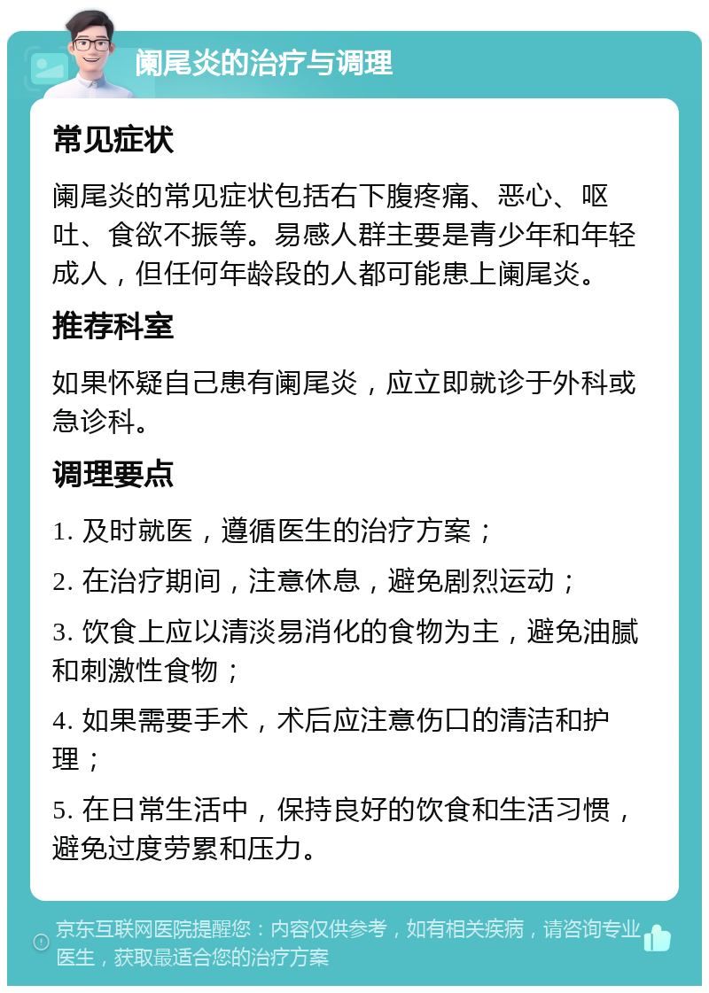 阑尾炎的治疗与调理 常见症状 阑尾炎的常见症状包括右下腹疼痛、恶心、呕吐、食欲不振等。易感人群主要是青少年和年轻成人，但任何年龄段的人都可能患上阑尾炎。 推荐科室 如果怀疑自己患有阑尾炎，应立即就诊于外科或急诊科。 调理要点 1. 及时就医，遵循医生的治疗方案； 2. 在治疗期间，注意休息，避免剧烈运动； 3. 饮食上应以清淡易消化的食物为主，避免油腻和刺激性食物； 4. 如果需要手术，术后应注意伤口的清洁和护理； 5. 在日常生活中，保持良好的饮食和生活习惯，避免过度劳累和压力。