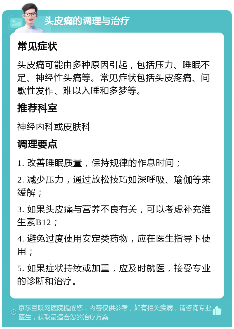 头皮痛的调理与治疗 常见症状 头皮痛可能由多种原因引起，包括压力、睡眠不足、神经性头痛等。常见症状包括头皮疼痛、间歇性发作、难以入睡和多梦等。 推荐科室 神经内科或皮肤科 调理要点 1. 改善睡眠质量，保持规律的作息时间； 2. 减少压力，通过放松技巧如深呼吸、瑜伽等来缓解； 3. 如果头皮痛与营养不良有关，可以考虑补充维生素B12； 4. 避免过度使用安定类药物，应在医生指导下使用； 5. 如果症状持续或加重，应及时就医，接受专业的诊断和治疗。