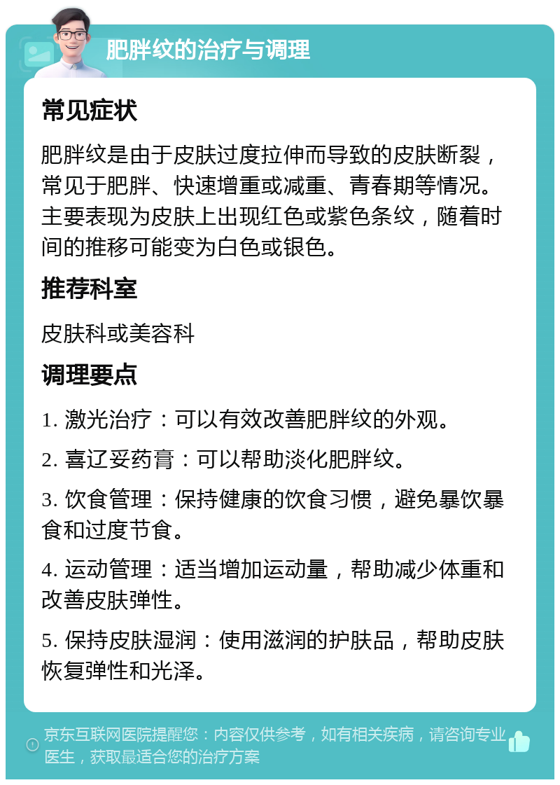 肥胖纹的治疗与调理 常见症状 肥胖纹是由于皮肤过度拉伸而导致的皮肤断裂，常见于肥胖、快速增重或减重、青春期等情况。主要表现为皮肤上出现红色或紫色条纹，随着时间的推移可能变为白色或银色。 推荐科室 皮肤科或美容科 调理要点 1. 激光治疗：可以有效改善肥胖纹的外观。 2. 喜辽妥药膏：可以帮助淡化肥胖纹。 3. 饮食管理：保持健康的饮食习惯，避免暴饮暴食和过度节食。 4. 运动管理：适当增加运动量，帮助减少体重和改善皮肤弹性。 5. 保持皮肤湿润：使用滋润的护肤品，帮助皮肤恢复弹性和光泽。