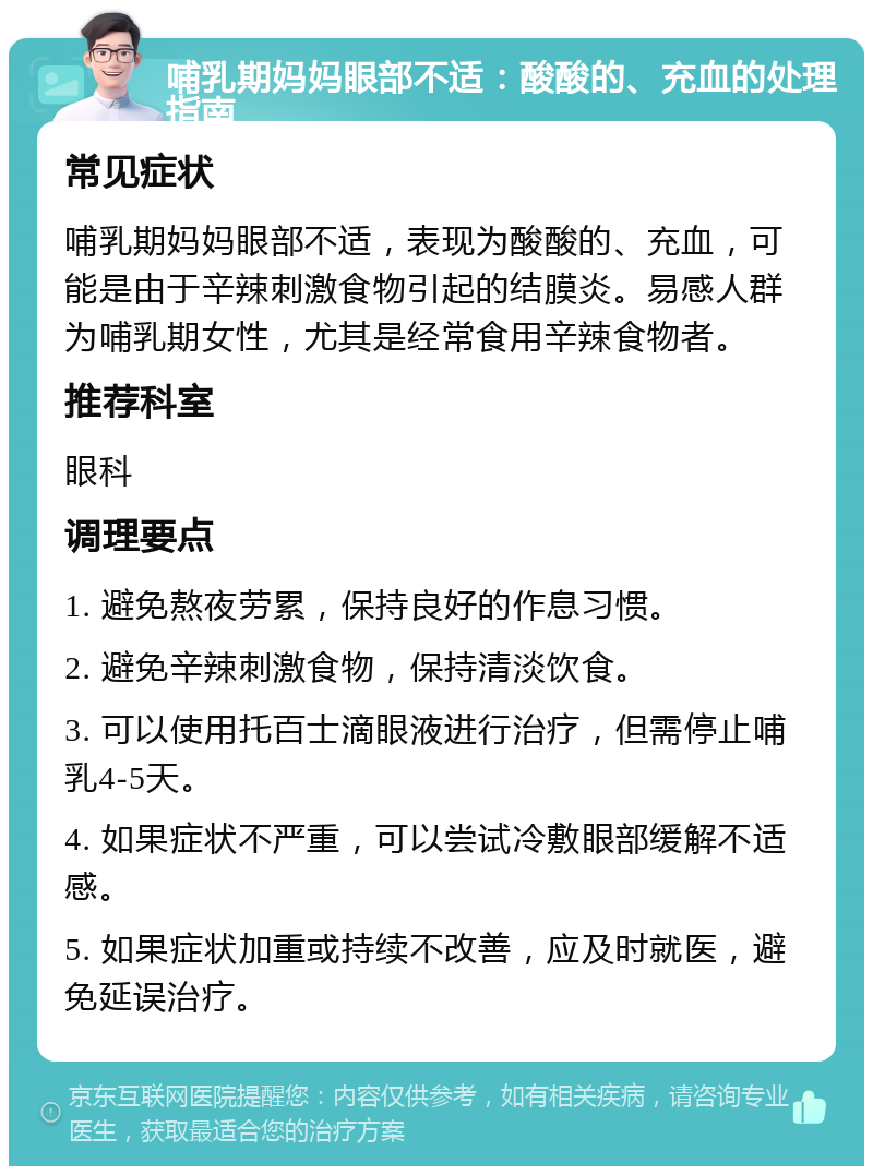 哺乳期妈妈眼部不适：酸酸的、充血的处理指南 常见症状 哺乳期妈妈眼部不适，表现为酸酸的、充血，可能是由于辛辣刺激食物引起的结膜炎。易感人群为哺乳期女性，尤其是经常食用辛辣食物者。 推荐科室 眼科 调理要点 1. 避免熬夜劳累，保持良好的作息习惯。 2. 避免辛辣刺激食物，保持清淡饮食。 3. 可以使用托百士滴眼液进行治疗，但需停止哺乳4-5天。 4. 如果症状不严重，可以尝试冷敷眼部缓解不适感。 5. 如果症状加重或持续不改善，应及时就医，避免延误治疗。