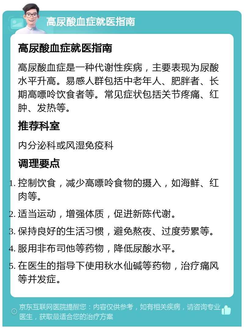 高尿酸血症就医指南 高尿酸血症就医指南 高尿酸血症是一种代谢性疾病，主要表现为尿酸水平升高。易感人群包括中老年人、肥胖者、长期高嘌呤饮食者等。常见症状包括关节疼痛、红肿、发热等。 推荐科室 内分泌科或风湿免疫科 调理要点 控制饮食，减少高嘌呤食物的摄入，如海鲜、红肉等。 适当运动，增强体质，促进新陈代谢。 保持良好的生活习惯，避免熬夜、过度劳累等。 服用非布司他等药物，降低尿酸水平。 在医生的指导下使用秋水仙碱等药物，治疗痛风等并发症。