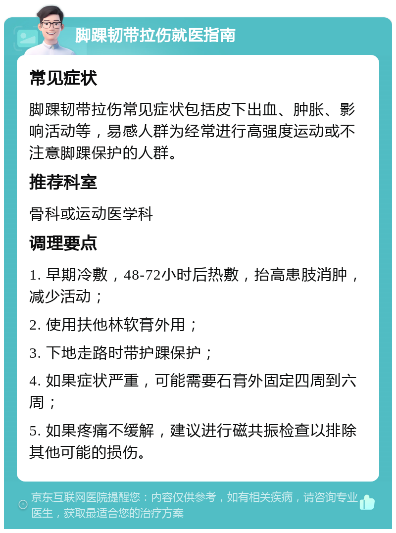 脚踝韧带拉伤就医指南 常见症状 脚踝韧带拉伤常见症状包括皮下出血、肿胀、影响活动等，易感人群为经常进行高强度运动或不注意脚踝保护的人群。 推荐科室 骨科或运动医学科 调理要点 1. 早期冷敷，48-72小时后热敷，抬高患肢消肿，减少活动； 2. 使用扶他林软膏外用； 3. 下地走路时带护踝保护； 4. 如果症状严重，可能需要石膏外固定四周到六周； 5. 如果疼痛不缓解，建议进行磁共振检查以排除其他可能的损伤。