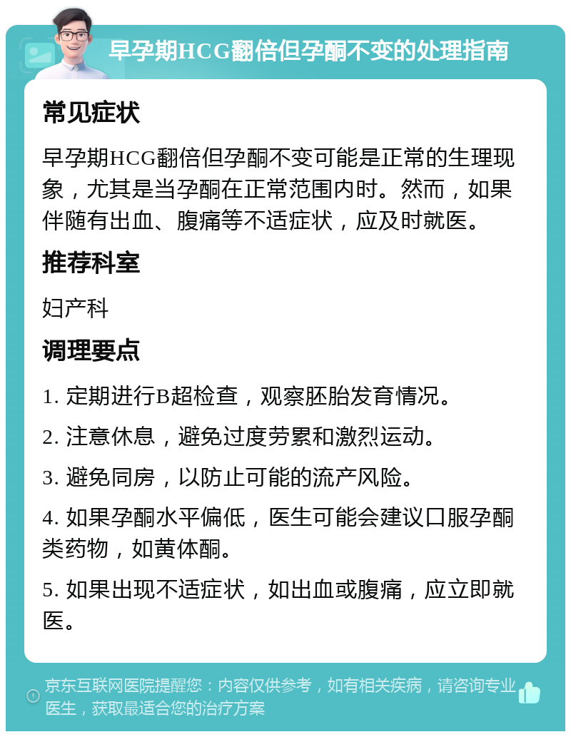 早孕期HCG翻倍但孕酮不变的处理指南 常见症状 早孕期HCG翻倍但孕酮不变可能是正常的生理现象，尤其是当孕酮在正常范围内时。然而，如果伴随有出血、腹痛等不适症状，应及时就医。 推荐科室 妇产科 调理要点 1. 定期进行B超检查，观察胚胎发育情况。 2. 注意休息，避免过度劳累和激烈运动。 3. 避免同房，以防止可能的流产风险。 4. 如果孕酮水平偏低，医生可能会建议口服孕酮类药物，如黄体酮。 5. 如果出现不适症状，如出血或腹痛，应立即就医。