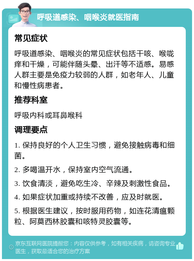 呼吸道感染、咽喉炎就医指南 常见症状 呼吸道感染、咽喉炎的常见症状包括干咳、喉咙痒和干燥，可能伴随头晕、出汗等不适感。易感人群主要是免疫力较弱的人群，如老年人、儿童和慢性病患者。 推荐科室 呼吸内科或耳鼻喉科 调理要点 1. 保持良好的个人卫生习惯，避免接触病毒和细菌。 2. 多喝温开水，保持室内空气流通。 3. 饮食清淡，避免吃生冷、辛辣及刺激性食品。 4. 如果症状加重或持续不改善，应及时就医。 5. 根据医生建议，按时服用药物，如连花清瘟颗粒、阿莫西林胶囊和咳特灵胶囊等。