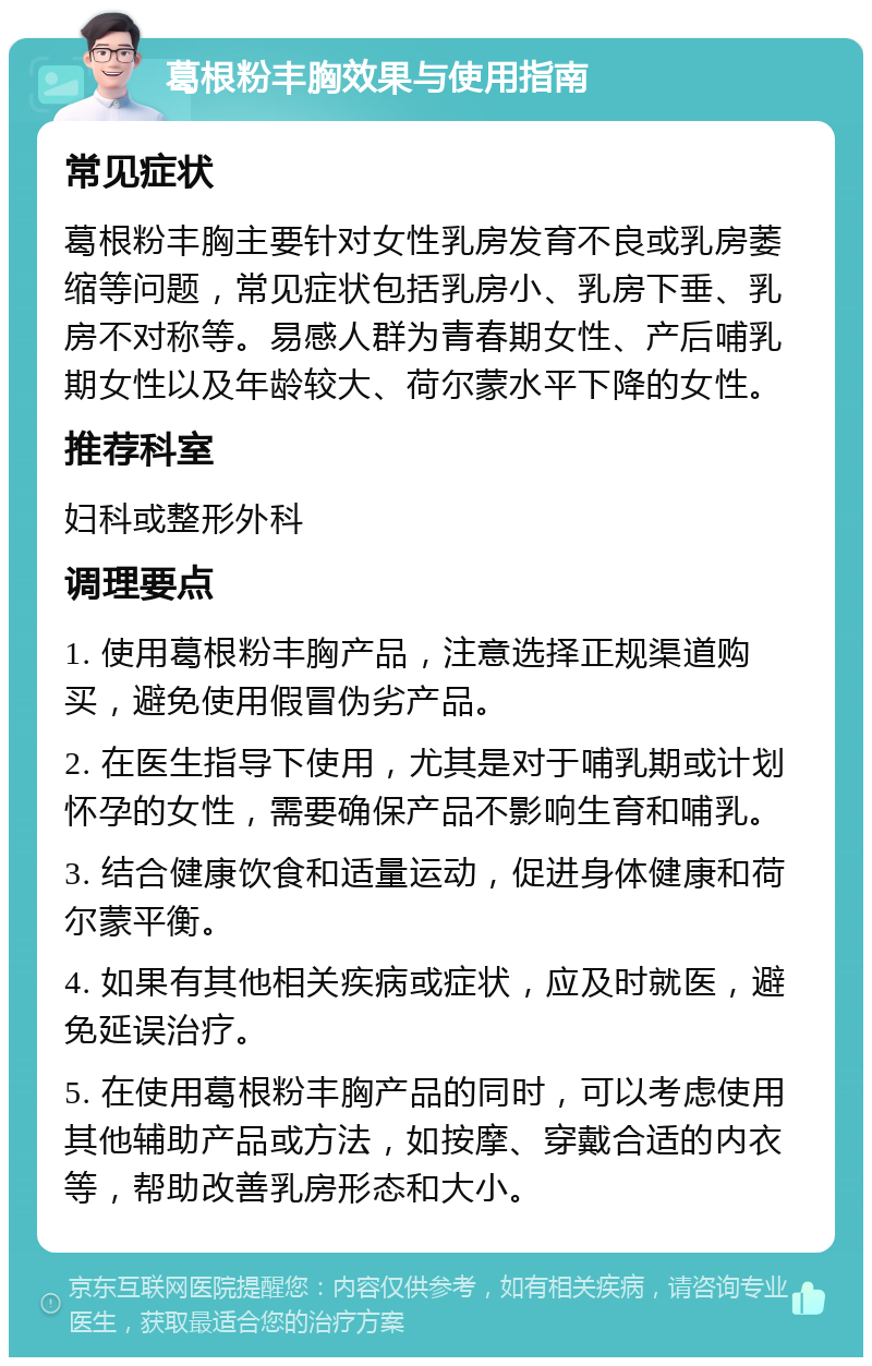 葛根粉丰胸效果与使用指南 常见症状 葛根粉丰胸主要针对女性乳房发育不良或乳房萎缩等问题，常见症状包括乳房小、乳房下垂、乳房不对称等。易感人群为青春期女性、产后哺乳期女性以及年龄较大、荷尔蒙水平下降的女性。 推荐科室 妇科或整形外科 调理要点 1. 使用葛根粉丰胸产品，注意选择正规渠道购买，避免使用假冒伪劣产品。 2. 在医生指导下使用，尤其是对于哺乳期或计划怀孕的女性，需要确保产品不影响生育和哺乳。 3. 结合健康饮食和适量运动，促进身体健康和荷尔蒙平衡。 4. 如果有其他相关疾病或症状，应及时就医，避免延误治疗。 5. 在使用葛根粉丰胸产品的同时，可以考虑使用其他辅助产品或方法，如按摩、穿戴合适的内衣等，帮助改善乳房形态和大小。