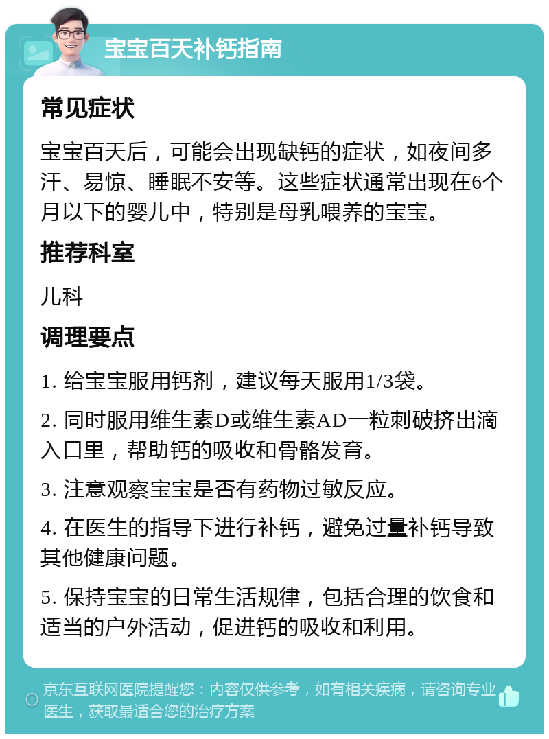 宝宝百天补钙指南 常见症状 宝宝百天后，可能会出现缺钙的症状，如夜间多汗、易惊、睡眠不安等。这些症状通常出现在6个月以下的婴儿中，特别是母乳喂养的宝宝。 推荐科室 儿科 调理要点 1. 给宝宝服用钙剂，建议每天服用1/3袋。 2. 同时服用维生素D或维生素AD一粒刺破挤出滴入口里，帮助钙的吸收和骨骼发育。 3. 注意观察宝宝是否有药物过敏反应。 4. 在医生的指导下进行补钙，避免过量补钙导致其他健康问题。 5. 保持宝宝的日常生活规律，包括合理的饮食和适当的户外活动，促进钙的吸收和利用。