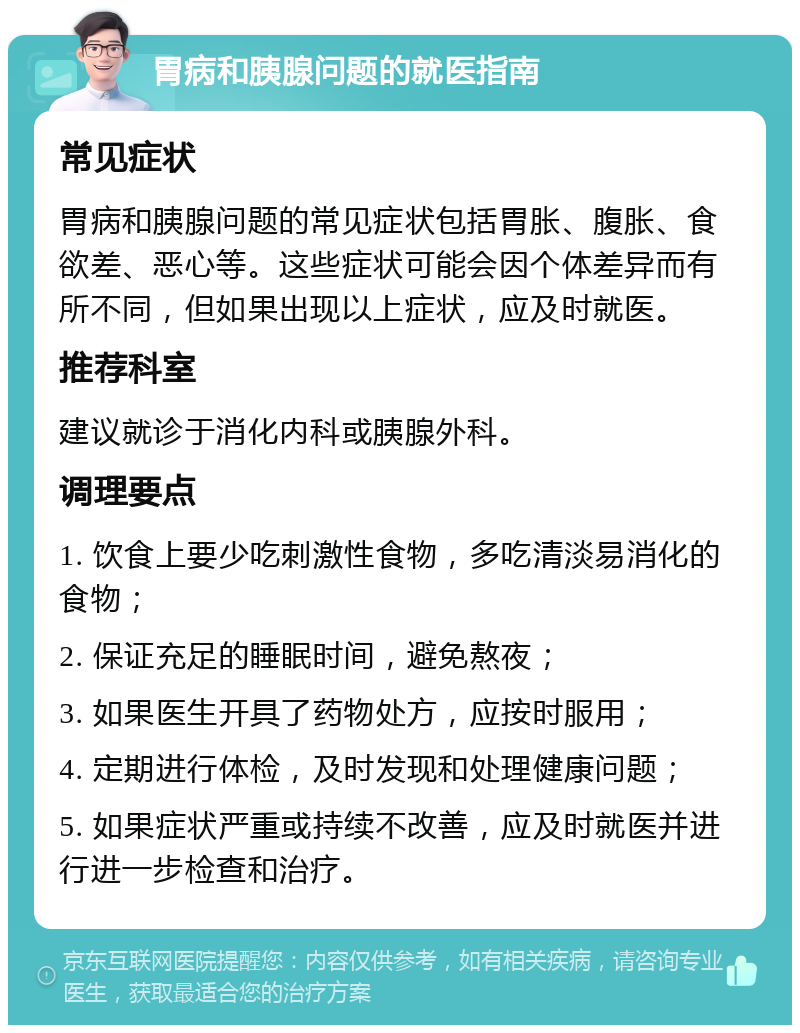 胃病和胰腺问题的就医指南 常见症状 胃病和胰腺问题的常见症状包括胃胀、腹胀、食欲差、恶心等。这些症状可能会因个体差异而有所不同，但如果出现以上症状，应及时就医。 推荐科室 建议就诊于消化内科或胰腺外科。 调理要点 1. 饮食上要少吃刺激性食物，多吃清淡易消化的食物； 2. 保证充足的睡眠时间，避免熬夜； 3. 如果医生开具了药物处方，应按时服用； 4. 定期进行体检，及时发现和处理健康问题； 5. 如果症状严重或持续不改善，应及时就医并进行进一步检查和治疗。