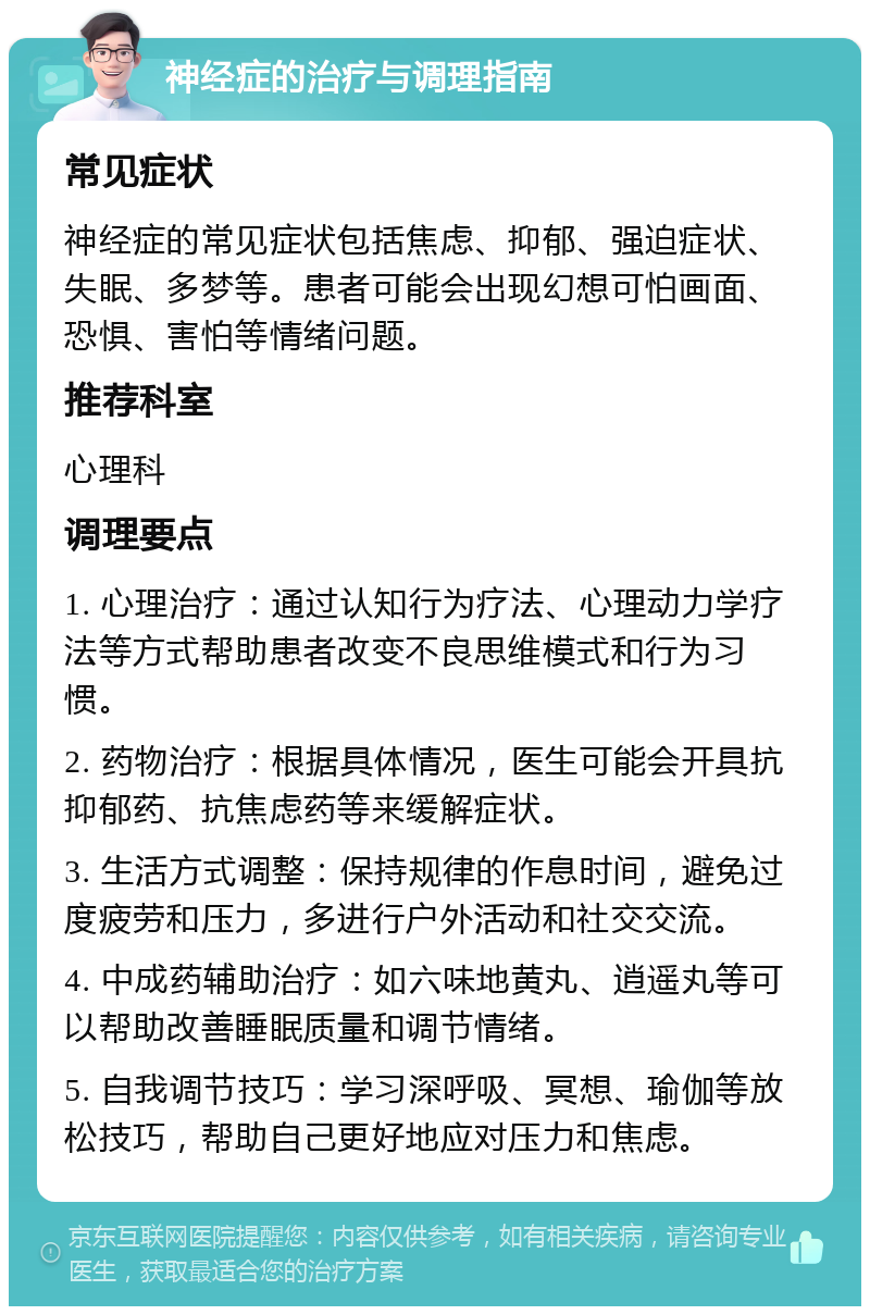 神经症的治疗与调理指南 常见症状 神经症的常见症状包括焦虑、抑郁、强迫症状、失眠、多梦等。患者可能会出现幻想可怕画面、恐惧、害怕等情绪问题。 推荐科室 心理科 调理要点 1. 心理治疗：通过认知行为疗法、心理动力学疗法等方式帮助患者改变不良思维模式和行为习惯。 2. 药物治疗：根据具体情况，医生可能会开具抗抑郁药、抗焦虑药等来缓解症状。 3. 生活方式调整：保持规律的作息时间，避免过度疲劳和压力，多进行户外活动和社交交流。 4. 中成药辅助治疗：如六味地黄丸、逍遥丸等可以帮助改善睡眠质量和调节情绪。 5. 自我调节技巧：学习深呼吸、冥想、瑜伽等放松技巧，帮助自己更好地应对压力和焦虑。