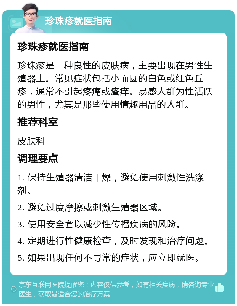 珍珠疹就医指南 珍珠疹就医指南 珍珠疹是一种良性的皮肤病，主要出现在男性生殖器上。常见症状包括小而圆的白色或红色丘疹，通常不引起疼痛或瘙痒。易感人群为性活跃的男性，尤其是那些使用情趣用品的人群。 推荐科室 皮肤科 调理要点 1. 保持生殖器清洁干燥，避免使用刺激性洗涤剂。 2. 避免过度摩擦或刺激生殖器区域。 3. 使用安全套以减少性传播疾病的风险。 4. 定期进行性健康检查，及时发现和治疗问题。 5. 如果出现任何不寻常的症状，应立即就医。