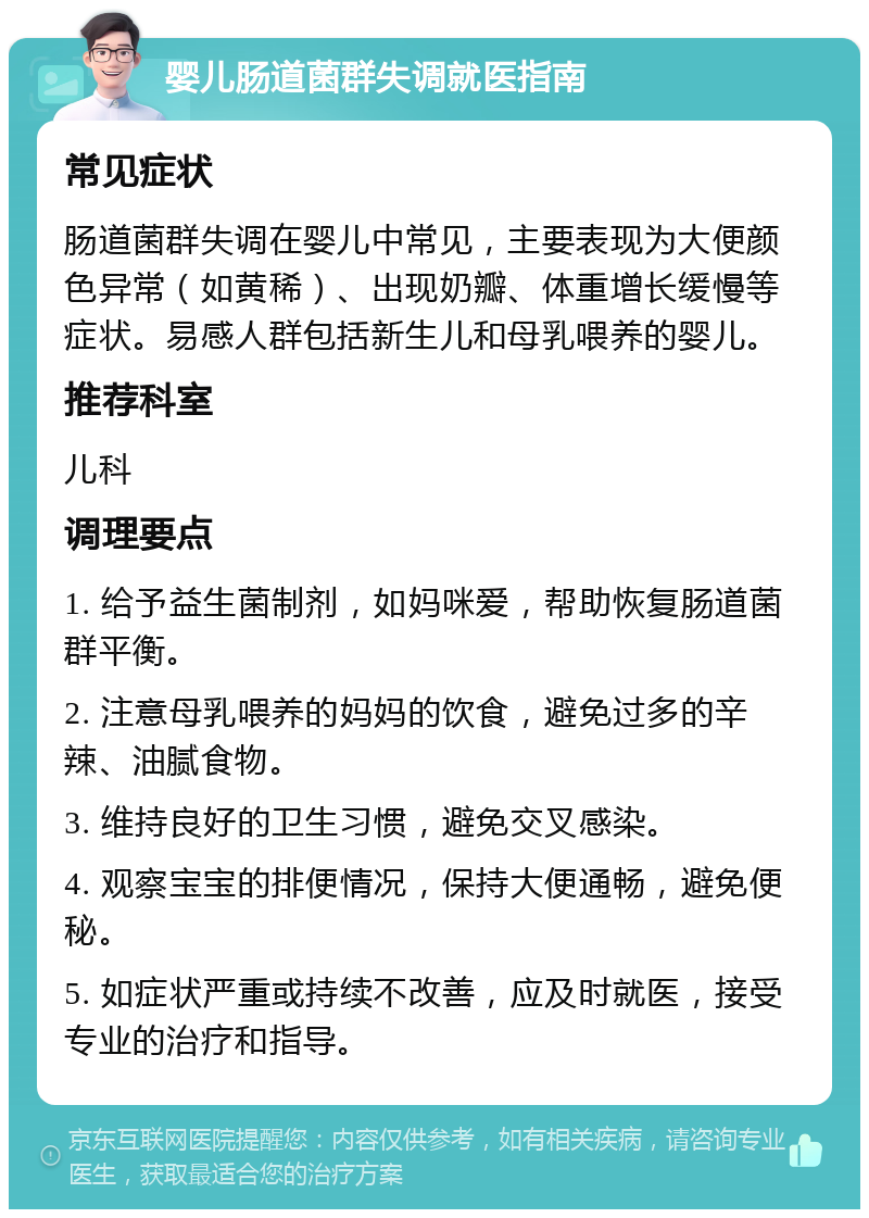 婴儿肠道菌群失调就医指南 常见症状 肠道菌群失调在婴儿中常见，主要表现为大便颜色异常（如黄稀）、出现奶瓣、体重增长缓慢等症状。易感人群包括新生儿和母乳喂养的婴儿。 推荐科室 儿科 调理要点 1. 给予益生菌制剂，如妈咪爱，帮助恢复肠道菌群平衡。 2. 注意母乳喂养的妈妈的饮食，避免过多的辛辣、油腻食物。 3. 维持良好的卫生习惯，避免交叉感染。 4. 观察宝宝的排便情况，保持大便通畅，避免便秘。 5. 如症状严重或持续不改善，应及时就医，接受专业的治疗和指导。