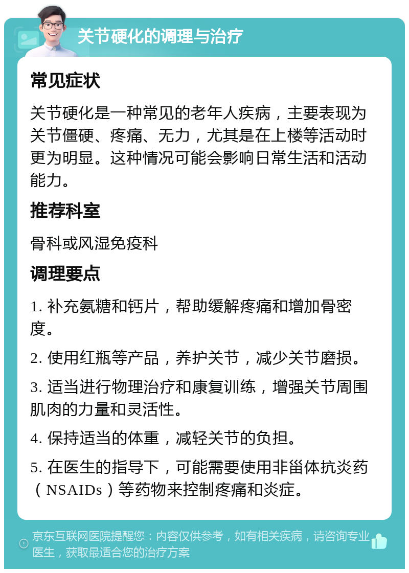 关节硬化的调理与治疗 常见症状 关节硬化是一种常见的老年人疾病，主要表现为关节僵硬、疼痛、无力，尤其是在上楼等活动时更为明显。这种情况可能会影响日常生活和活动能力。 推荐科室 骨科或风湿免疫科 调理要点 1. 补充氨糖和钙片，帮助缓解疼痛和增加骨密度。 2. 使用红瓶等产品，养护关节，减少关节磨损。 3. 适当进行物理治疗和康复训练，增强关节周围肌肉的力量和灵活性。 4. 保持适当的体重，减轻关节的负担。 5. 在医生的指导下，可能需要使用非甾体抗炎药（NSAIDs）等药物来控制疼痛和炎症。