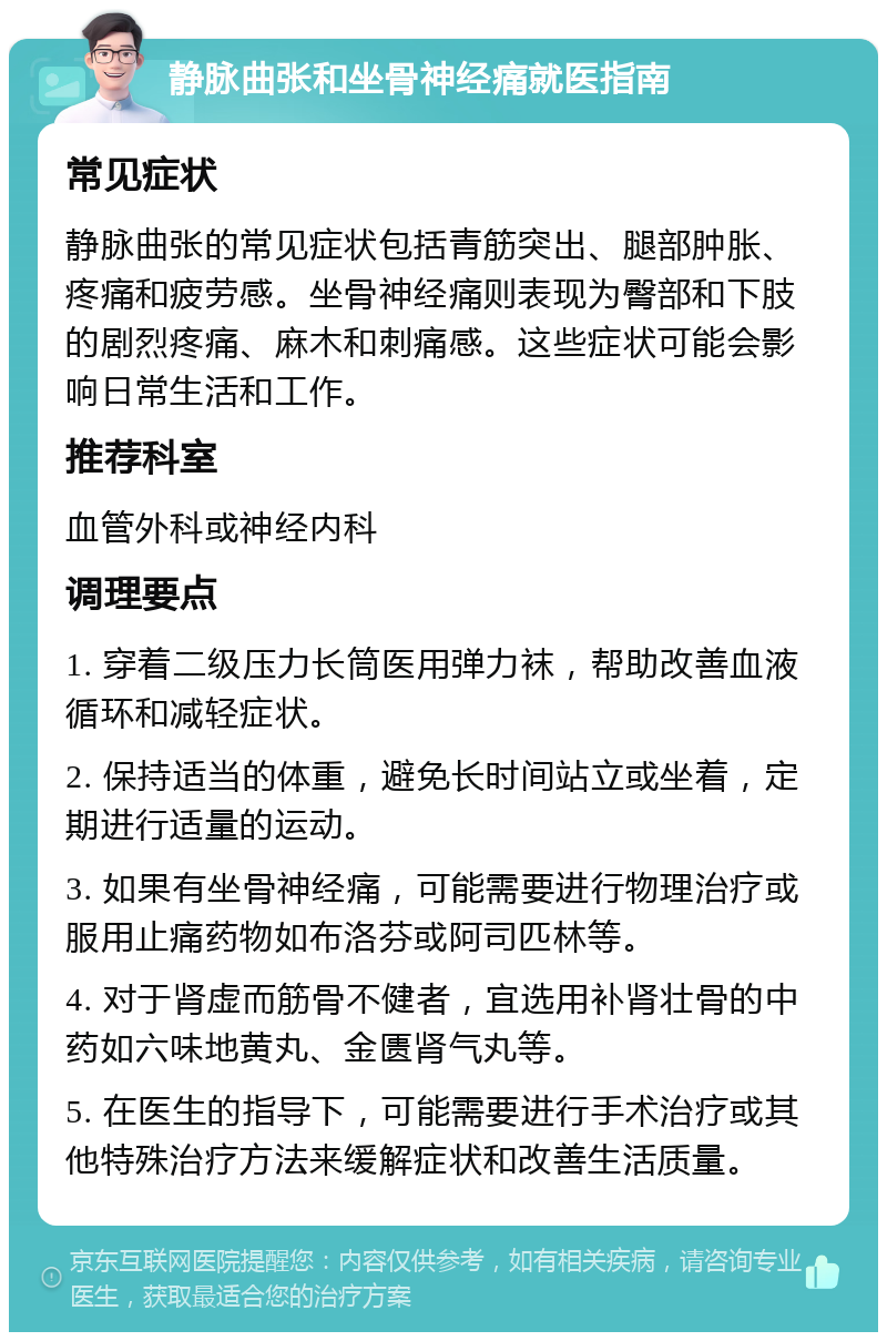 静脉曲张和坐骨神经痛就医指南 常见症状 静脉曲张的常见症状包括青筋突出、腿部肿胀、疼痛和疲劳感。坐骨神经痛则表现为臀部和下肢的剧烈疼痛、麻木和刺痛感。这些症状可能会影响日常生活和工作。 推荐科室 血管外科或神经内科 调理要点 1. 穿着二级压力长筒医用弹力袜，帮助改善血液循环和减轻症状。 2. 保持适当的体重，避免长时间站立或坐着，定期进行适量的运动。 3. 如果有坐骨神经痛，可能需要进行物理治疗或服用止痛药物如布洛芬或阿司匹林等。 4. 对于肾虚而筋骨不健者，宜选用补肾壮骨的中药如六味地黄丸、金匮肾气丸等。 5. 在医生的指导下，可能需要进行手术治疗或其他特殊治疗方法来缓解症状和改善生活质量。