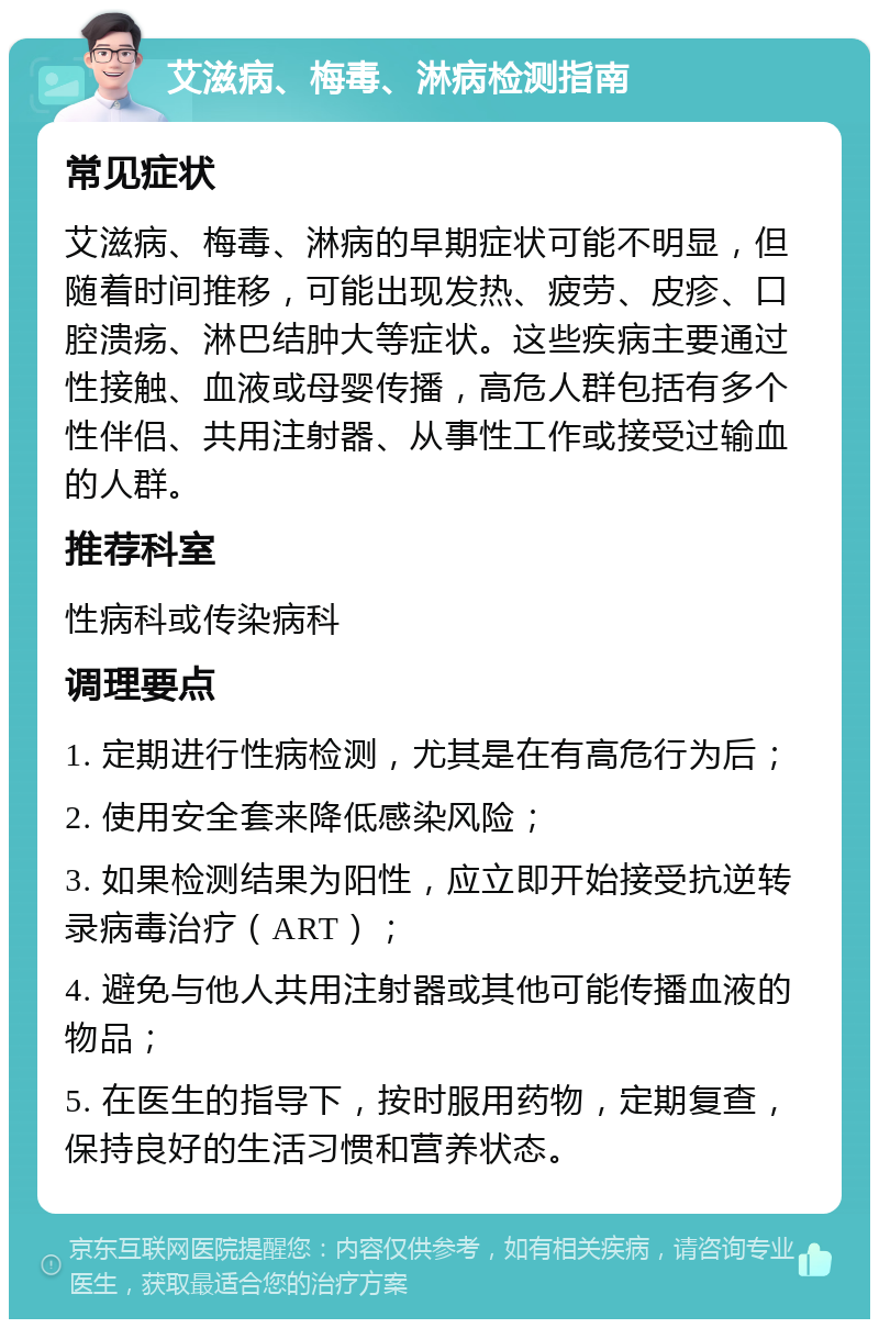 艾滋病、梅毒、淋病检测指南 常见症状 艾滋病、梅毒、淋病的早期症状可能不明显，但随着时间推移，可能出现发热、疲劳、皮疹、口腔溃疡、淋巴结肿大等症状。这些疾病主要通过性接触、血液或母婴传播，高危人群包括有多个性伴侣、共用注射器、从事性工作或接受过输血的人群。 推荐科室 性病科或传染病科 调理要点 1. 定期进行性病检测，尤其是在有高危行为后； 2. 使用安全套来降低感染风险； 3. 如果检测结果为阳性，应立即开始接受抗逆转录病毒治疗（ART）； 4. 避免与他人共用注射器或其他可能传播血液的物品； 5. 在医生的指导下，按时服用药物，定期复查，保持良好的生活习惯和营养状态。